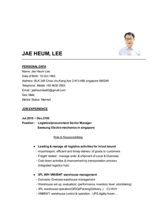 JAE HEUM, LEE
PERSONAL DATA
Name: Jae Heum Lee
Date of Birth: 15.Oct.1963
Address: BLK 248 Choa chu Kang Ave 2 #13-488 singapore 680248
Telephone: Mobile +65 9630 2903
Email : jaeheumlee63@gmail.com
Sex: Male
Marital Status: Married
JOB EXPERIENCE
Jul.2010 ~ Dec.2105
Position : Logistics/procurement Senior Manager
Samsung Electro-mechanics in singapore
Role & Responsibilities
● Leading & manage all logistics activities for in/out bound
- import/export, efficient and timely delivery of goods to customers
- Freight related : manage order & shipment of Local & Overseas
- Cost down activities & improvement by transportation process
(integrated logistics hub)
● 3PL W/H VMI/BWT warehouse management
- Domestic /Oversea warehouse management
- Warehouse set up, evaluation( (performance, inventory level ,stocktaking)
- 3PL warehouse operation(GR/GI/Packing/Delivery..) : CJ W/H
- VMI/BWT warehouse control & operation : UPS,Agility,Yusen…
 