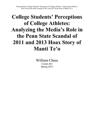 Running Head: College Students’ Perceptions of College Athletes: Analyzing the Media’s
Role in the Penn State Scandal of 2011 and 2013 Hoax Story of Manti Te’o
College Students’ Perceptions
of College Athletes:
Analyzing the Media’s Role in
the Penn State Scandal of
2011 and 2013 Hoax Story of
Manti Te’o
William Chase
Comm 461
Spring 2013
 
