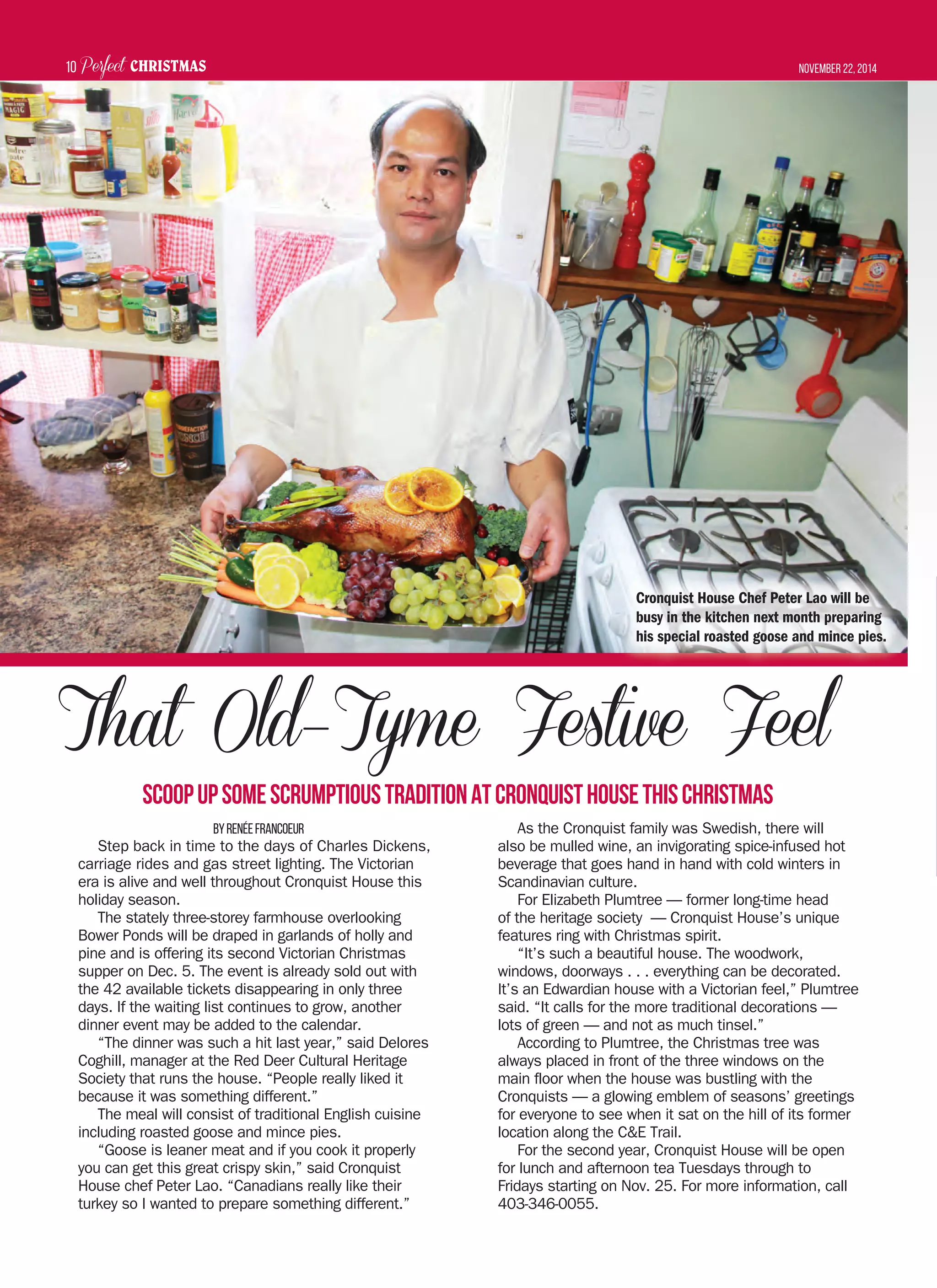 Perfect CHRISTMAS November 22, 201410
ByRenéeFrancoeur
Step back in time to the days of Charles Dickens,
carriage rides and gas street lighting. The Victorian
era is alive and well throughout Cronquist House this
holiday season.
The stately three-storey farmhouse overlooking
Bower Ponds will be draped in garlands of holly and
pine and is offering its second Victorian Christmas
supper on Dec. 5. The event is already sold out with
the 42 available tickets disappearing in only three
days. If the waiting list continues to grow, another
dinner event may be added to the calendar.
“The dinner was such a hit last year,” said Delores
Coghill, manager at the Red Deer Cultural Heritage
Society that runs the house. “People really liked it
because it was something different.”
The meal will consist of traditional English cuisine
including roasted goose and mince pies.
“Goose is leaner meat and if you cook it properly
you can get this great crispy skin,” said Cronquist
House chef Peter Lao. “Canadians really like their
turkey so I wanted to prepare something different.”
As the Cronquist family was Swedish, there will
also be mulled wine, an invigorating spice-infused hot
beverage that goes hand in hand with cold winters in
Scandinavian culture.
For Elizabeth Plumtree — former long-time head
of the heritage society — Cronquist House’s unique
features ring with Christmas spirit.
“It’s such a beautiful house. The woodwork,
windows, doorways . . . everything can be decorated.
It’s an Edwardian house with a Victorian feel,” Plumtree
said. “It calls for the more traditional decorations —
lots of green — and not as much tinsel.”
According to Plumtree, the Christmas tree was
always placed in front of the three windows on the
main floor when the house was bustling with the
Cronquists — a glowing emblem of seasons’ greetings
for everyone to see when it sat on the hill of its former
location along the C&E Trail.
For the second year, Cronquist House will be open
for lunch and afternoon tea Tuesdays through to
Fridays starting on Nov. 25. For more information, call
403-346-0055.
That Old–Tyme Festive Feel
ScoopupsomescrumptioustraditionatCronquistHousethisChristmas
Cronquist House Chef Peter Lao will be
busy in the kitchen next month preparing
his special roasted goose and mince pies.
 