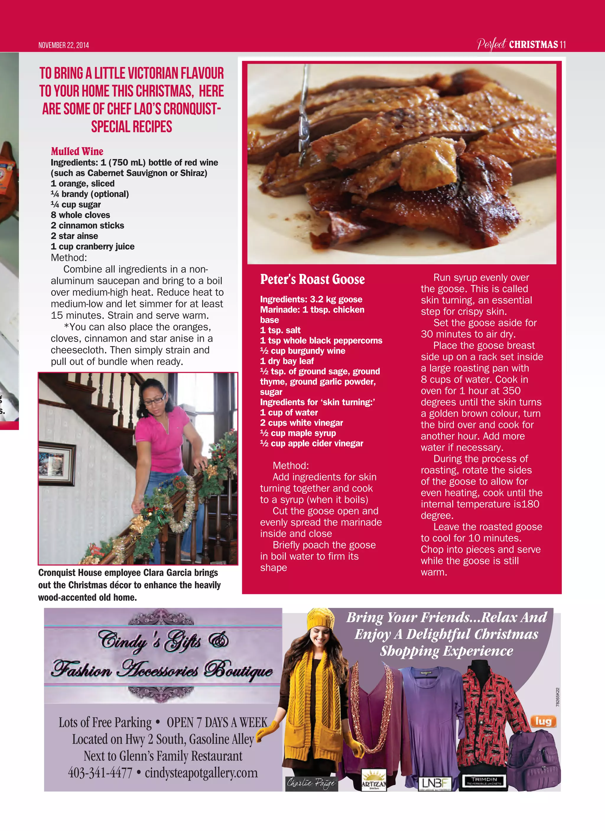 Perfect CHRISTMASNovember 22, 2014 11
Lots of Free Parking • OPEN 7 DAYS A WEEK
Located on Hwy 2 South, Gasoline Alley
Next to Glenn’s Family Restaurant
403-341-4477 • cindysteapotgallery.com
Bring Your Friends...Relax And
Enjoy A Delightful Christmas
Shopping Experience
78265K22
Mulled Wine
Ingredients: 1 (750 mL) bottle of red wine
(such as Cabernet Sauvignon or Shiraz)
1 orange, sliced
¼ brandy (optional)
¼ cup sugar
8 whole cloves
2 cinnamon sticks
2 star ainse
1 cup cranberry juice
Method:
Combine all ingredients in a non-
aluminum saucepan and bring to a boil
over medium-high heat. Reduce heat to
medium-low and let simmer for at least
15 minutes. Strain and serve warm.
*You can also place the oranges,
cloves, cinnamon and star anise in a
cheesecloth. Then simply strain and
pull out of bundle when ready.
Peter’s Roast Goose
Ingredients: 3.2 kg goose
Marinade: 1 tbsp. chicken
base
1 tsp. salt
1 tsp whole black peppercorns
½ cup burgundy wine
1 dry bay leaf
½ tsp. of ground sage, ground
thyme, ground garlic powder,
sugar
Ingredients for ‘skin turning:’
1 cup of water
2 cups white vinegar
½ cup maple syrup
½ cup apple cider vinegar
Method:
Add ingredients for skin
turning together and cook
to a syrup (when it boils)
Cut the goose open and
evenly spread the marinade
inside and close
Briefly poach the goose
in boil water to firm its
shape
Run syrup evenly over
the goose. This is called
skin turning, an essential
step for crispy skin.
Set the goose aside for
30 minutes to air dry.
Place the goose breast
side up on a rack set inside
a large roasting pan with
8 cups of water. Cook in
oven for 1 hour at 350
degrees until the skin turns
a golden brown colour, turn
the bird over and cook for
another hour. Add more
water if necessary.
During the process of
roasting, rotate the sides
of the goose to allow for
even heating, cook until the
internal temperature is180
degree.
Leave the roasted goose
to cool for 10 minutes.
Chop into pieces and serve
while the goose is still
warm.
TobringalittleVictorianflavour
toyourhomethisChristmas, here
aresomeofChefLao’sCronquist-
specialrecipes
g
s.
Cronquist House employee Clara Garcia brings
out the Christmas décor to enhance the heavily
wood-accented old home.
 