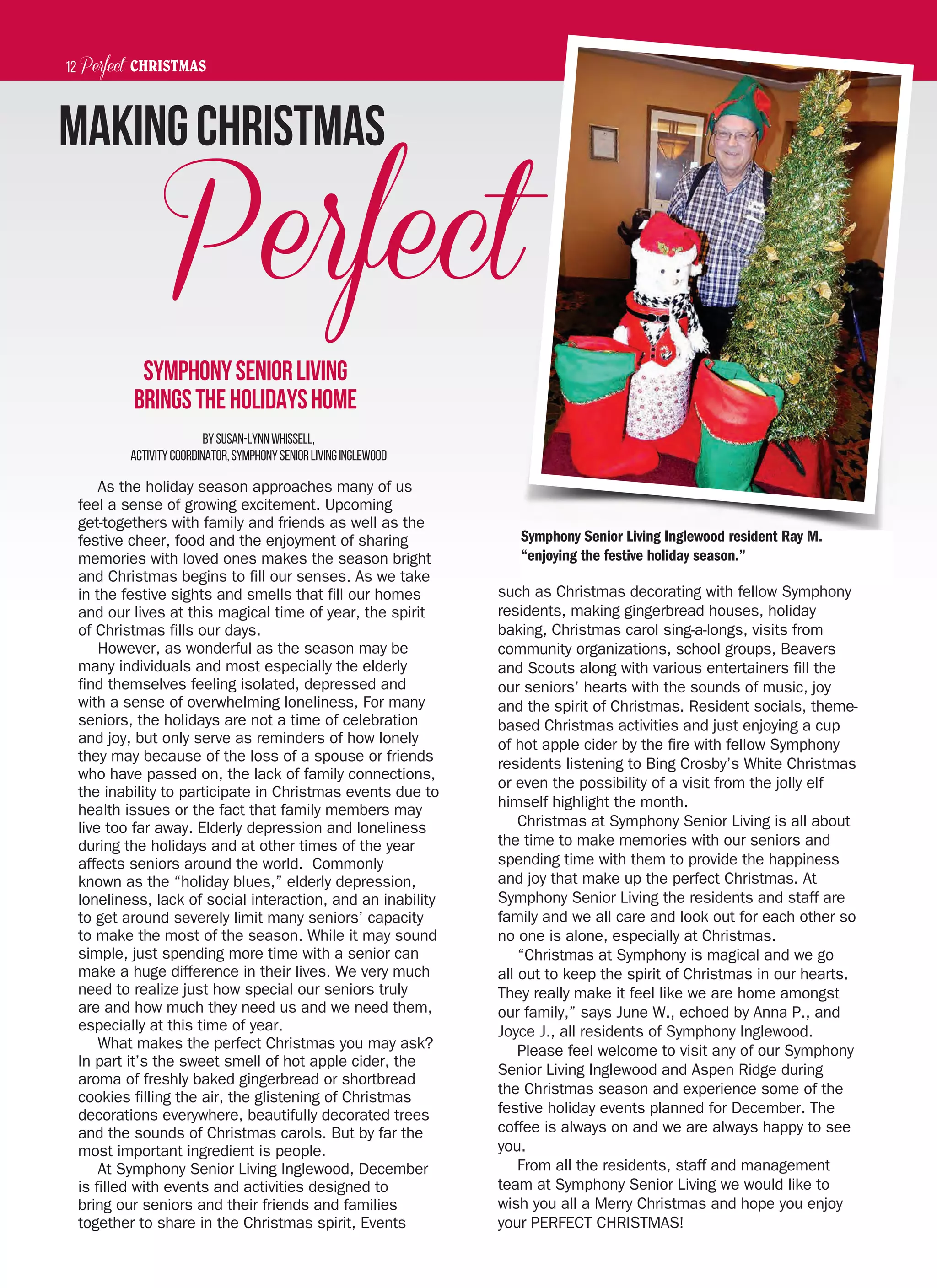 Perfect CHRISTMAS November 22, 201412
Perfect
BySusan-LynnWhissell,
ActivityCoordinator,SymphonySeniorLivingInglewood
As the holiday season approaches many of us
feel a sense of growing excitement. Upcoming
get-togethers with family and friends as well as the
festive cheer, food and the enjoyment of sharing
memories with loved ones makes the season bright
and Christmas begins to fill our senses. As we take
in the festive sights and smells that fill our homes
and our lives at this magical time of year, the spirit
of Christmas fills our days.
However, as wonderful as the season may be
many individuals and most especially the elderly
find themselves feeling isolated, depressed and
with a sense of overwhelming loneliness, For many
seniors, the holidays are not a time of celebration
and joy, but only serve as reminders of how lonely
they may because of the loss of a spouse or friends
who have passed on, the lack of family connections,
the inability to participate in Christmas events due to
health issues or the fact that family members may
live too far away. Elderly depression and loneliness
during the holidays and at other times of the year
affects seniors around the world. Commonly
known as the “holiday blues,” elderly depression,
loneliness, lack of social interaction, and an inability
to get around severely limit many seniors’ capacity
to make the most of the season. While it may sound
simple, just spending more time with a senior can
make a huge difference in their lives. We very much
need to realize just how special our seniors truly
are and how much they need us and we need them,
especially at this time of year.
What makes the perfect Christmas you may ask?
In part it’s the sweet smell of hot apple cider, the
aroma of freshly baked gingerbread or shortbread
cookies filling the air, the glistening of Christmas
decorations everywhere, beautifully decorated trees
and the sounds of Christmas carols. But by far the
most important ingredient is people.
At Symphony Senior Living Inglewood, December
is filled with events and activities designed to
bring our seniors and their friends and families
together to share in the Christmas spirit, Events
such as Christmas decorating with fellow Symphony
residents, making gingerbread houses, holiday
baking, Christmas carol sing-a-longs, visits from
community organizations, school groups, Beavers
and Scouts along with various entertainers fill the
our seniors’ hearts with the sounds of music, joy
and the spirit of Christmas. Resident socials, theme-
based Christmas activities and just enjoying a cup
of hot apple cider by the fire with fellow Symphony
residents listening to Bing Crosby’s White Christmas
or even the possibility of a visit from the jolly elf
himself highlight the month.
Christmas at Symphony Senior Living is all about
the time to make memories with our seniors and
spending time with them to provide the happiness
and joy that make up the perfect Christmas. At
Symphony Senior Living the residents and staff are
family and we all care and look out for each other so
no one is alone, especially at Christmas.
“Christmas at Symphony is magical and we go
all out to keep the spirit of Christmas in our hearts.
They really make it feel like we are home amongst
our family,” says June W., echoed by Anna P., and
Joyce J., all residents of Symphony Inglewood.
Please feel welcome to visit any of our Symphony
Senior Living Inglewood and Aspen Ridge during
the Christmas season and experience some of the
festive holiday events planned for December. The
coffee is always on and we are always happy to see
you.
From all the residents, staff and management
team at Symphony Senior Living we would like to
wish you all a Merry Christmas and hope you enjoy
your PERFECT CHRISTMAS!
MakingChristmas
SymphonySeniorLiving
BringstheHolidaysHome
Symphony Senior Living Inglewood resident Ray M.
“enjoying the festive holiday season.”
 