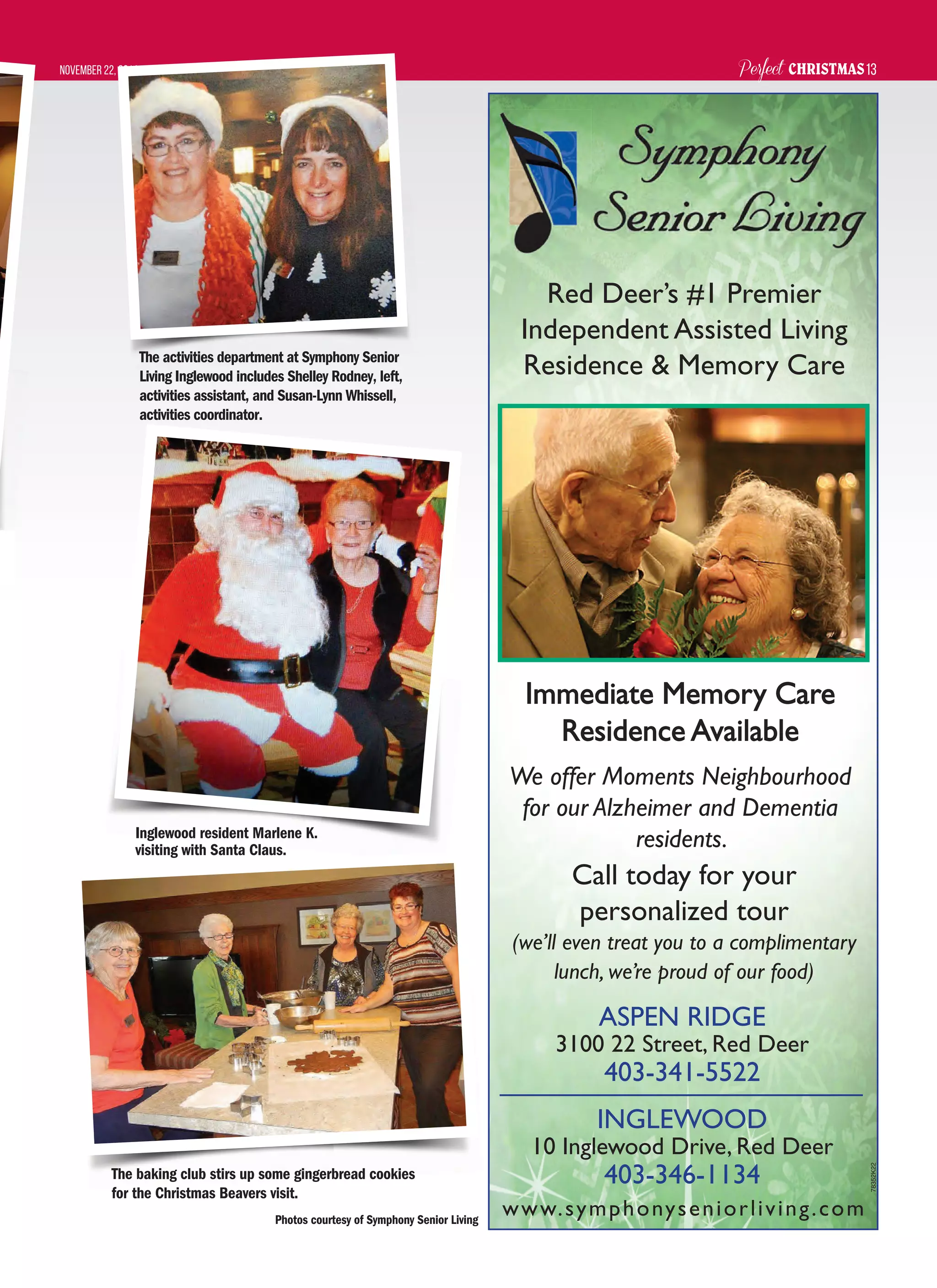 Perfect CHRISTMASNovember 22, 2014 13
www.symphonyseniorliving.com
ASPEN RIDGE
3100 22 Street, Red Deer
403-341-5522
INGLEWOOD
10 Inglewood Drive, Red Deer
403-346-1134
Immediate Memory CareImmediate Memory Care
Residence AvailableResidence Available
We offer Moments Neighbourhood
for our Alzheimer and Dementia
residents.
Red Deer’s #1 Premier
Independent Assisted Living
Residence & Memory Care
Call today for your
personalized tour
(we’ll even treat you to a complimentary
lunch, we’re proud of our food)
78352K22
Inglewood resident Marlene K.
visiting with Santa Claus.
The activities department at Symphony Senior
Living Inglewood includes Shelley Rodney, left,
activities assistant, and Susan-Lynn Whissell,
activities coordinator.
The baking club stirs up some gingerbread cookies
for the Christmas Beavers visit.
Photos courtesy of Symphony Senior Living
 