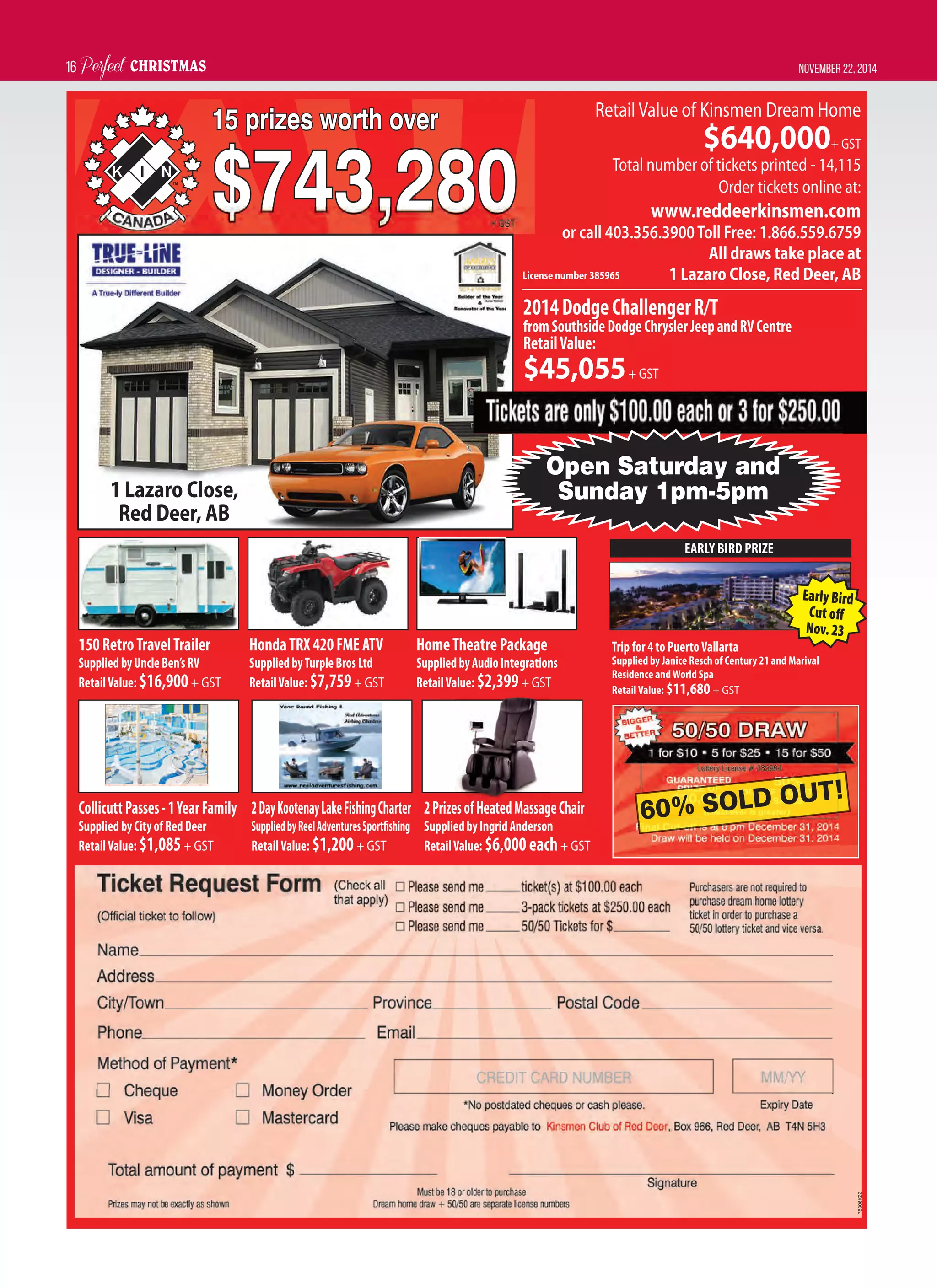 Perfect CHRISTMAS November 22, 201416
2014DodgeChallengerR/T
fromSouthsideDodgeChryslerJeepandRVCentre
RetailValue:
$45,055+ GST
150RetroTravelTrailer
SuppliedbyUncleBen’sRV
RetailValue: $16,900+ GST
CollicuttPasses-1YearFamily
SuppliedbyCityofRedDeer
RetailValue: $1,085+ GST
HondaTRX420FMEATV
SuppliedbyTurpleBrosLtd
RetailValue: $7,759+ GST
2DayKootenayLakeFishingCharter
SuppliedbyReelAdventuresSportﬁshing
RetailValue: $1,200+ GST
HomeTheatrePackage
SuppliedbyAudioIntegrations
RetailValue: $2,399+ GST
2PrizesofHeatedMassageChair
SuppliedbyIngridAnderson
RetailValue: $6,000each+ GST
RetailValue of Kinsmen Dream Home
$640,000+ GST
Total number of tickets printed - 14,115
Order tickets online at:
www.reddeerkinsmen.com
or call 403.356.3900Toll Free: 1.866.559.6759
All draws take place at
1 Lazaro Close, Red Deer, AB
78308K22
1 Lazaro Close,
Red Deer, AB
License number 385965
Open Saturday and
Sunday 1pm-5pm
Tripfor4toPuertoVallarta
Supplied by Janice Resch of Century 21 and Marival
Residence andWorld Spa
RetailValue: $11,680+ GST
EARLY BIRD PRIZE
60% SOLD OUT!
EarlyBird
Cutoﬀ
Nov.23
 