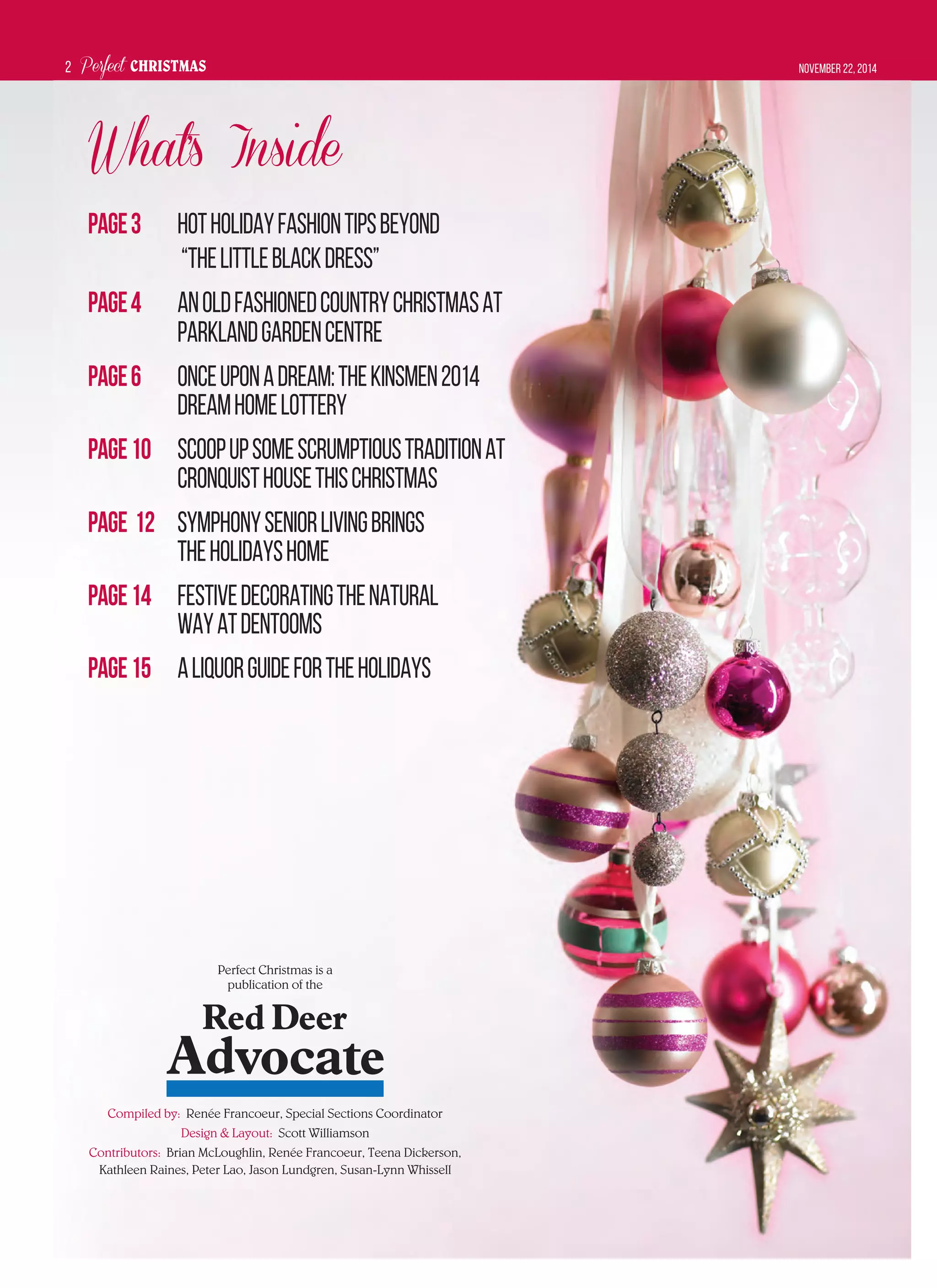 Perfect CHRISTMAS November 22, 20142
Perfect Christmas is a
publication of the
Compiled by: Renée Francoeur, Special Sections Coordinator
Design & Layout: Scott Williamson
Contributors: Brian McLoughlin, Renée Francoeur, Teena Dickerson,
Kathleen Raines, Peter Lao, Jason Lundgren, Susan-Lynn Whissell
What’s Inside
Page3 HotHolidayFashionTipsBeyond
“ThelittleBlackDress”
Page4 AnOldFashionedCountryChristmasat
ParklandGardenCentre
Page6 OnceUponaDream:TheKinsmen2014
DreamHomeLottery
Page10 Scoopupsomescrumptioustraditionat
CronquistHousethisChristmas
Page 12 SymphonySeniorLivingBrings
theHolidaysHome
Page14 FestiveDecoratingtheNatural
WayatDentooms
Page15 ALiquorGuidefortheHolidays
 