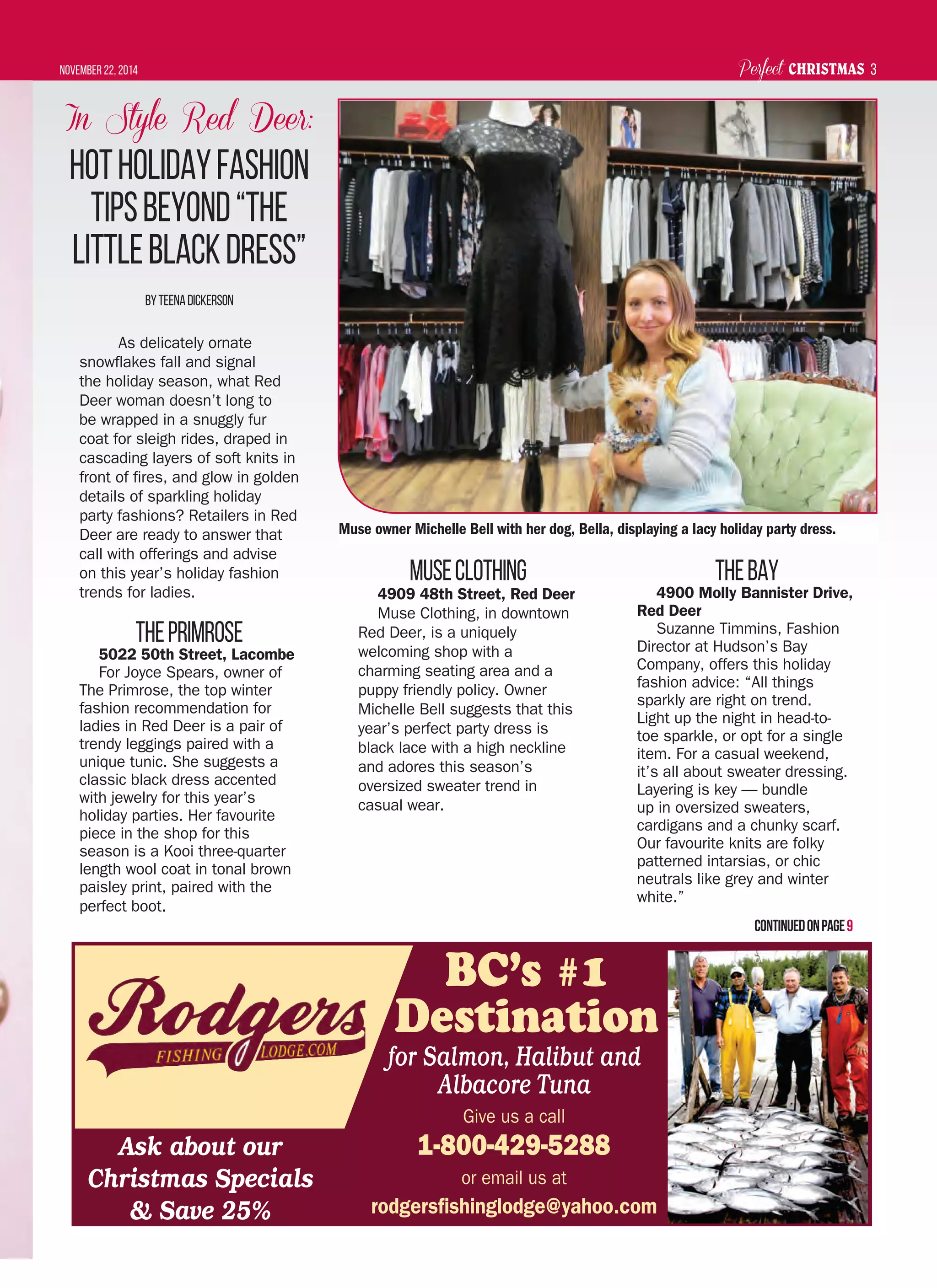 Perfect CHRISTMASNovember 22, 2014 3
BC’s #1
Destination
for Salmon, Halibut and
Albacore Tuna
Give us a call
1-800-429-5288
or email us at
rodgersﬁshinglodge@yahoo.com
Ask about our
Christmas Specials
& Save 25%
In Style Red Deer:
HotHolidayFashion
TipsBeyond“The
littleBlackDress”
ByTeenaDickerson
As delicately ornate
snowflakes fall and signal
the holiday season, what Red
Deer woman doesn’t long to
be wrapped in a snuggly fur
coat for sleigh rides, draped in
cascading layers of soft knits in
front of fires, and glow in golden
details of sparkling holiday
party fashions? Retailers in Red
Deer are ready to answer that
call with offerings and advise
on this year’s holiday fashion
trends for ladies.
ThePrimrose
5022 50th Street, Lacombe
For Joyce Spears, owner of
The Primrose, the top winter
fashion recommendation for
ladies in Red Deer is a pair of
trendy leggings paired with a
unique tunic. She suggests a
classic black dress accented
with jewelry for this year’s
holiday parties. Her favourite
piece in the shop for this
season is a Kooi three-quarter
length wool coat in tonal brown
paisley print, paired with the
perfect boot.
MuseClothing
4909 48th Street, Red Deer
Muse Clothing, in downtown
Red Deer, is a uniquely
welcoming shop with a
charming seating area and a
puppy friendly policy. Owner
Michelle Bell suggests that this
year’s perfect party dress is
black lace with a high neckline
and adores this season’s
oversized sweater trend in
casual wear.
TheBay
4900 Molly Bannister Drive,
Red Deer
Suzanne Timmins, Fashion
Director at Hudson’s Bay
Company, offers this holiday
fashion advice: “All things
sparkly are right on trend.
Light up the night in head-to-
toe sparkle, or opt for a single
item. For a casual weekend,
it’s all about sweater dressing.
Layering is key — bundle
up in oversized sweaters,
cardigans and a chunky scarf.
Our favourite knits are folky
patterned intarsias, or chic
neutrals like grey and winter
white.”
Continuedonpage9
Muse owner Michelle Bell with her dog, Bella, displaying a lacy holiday party dress.
 