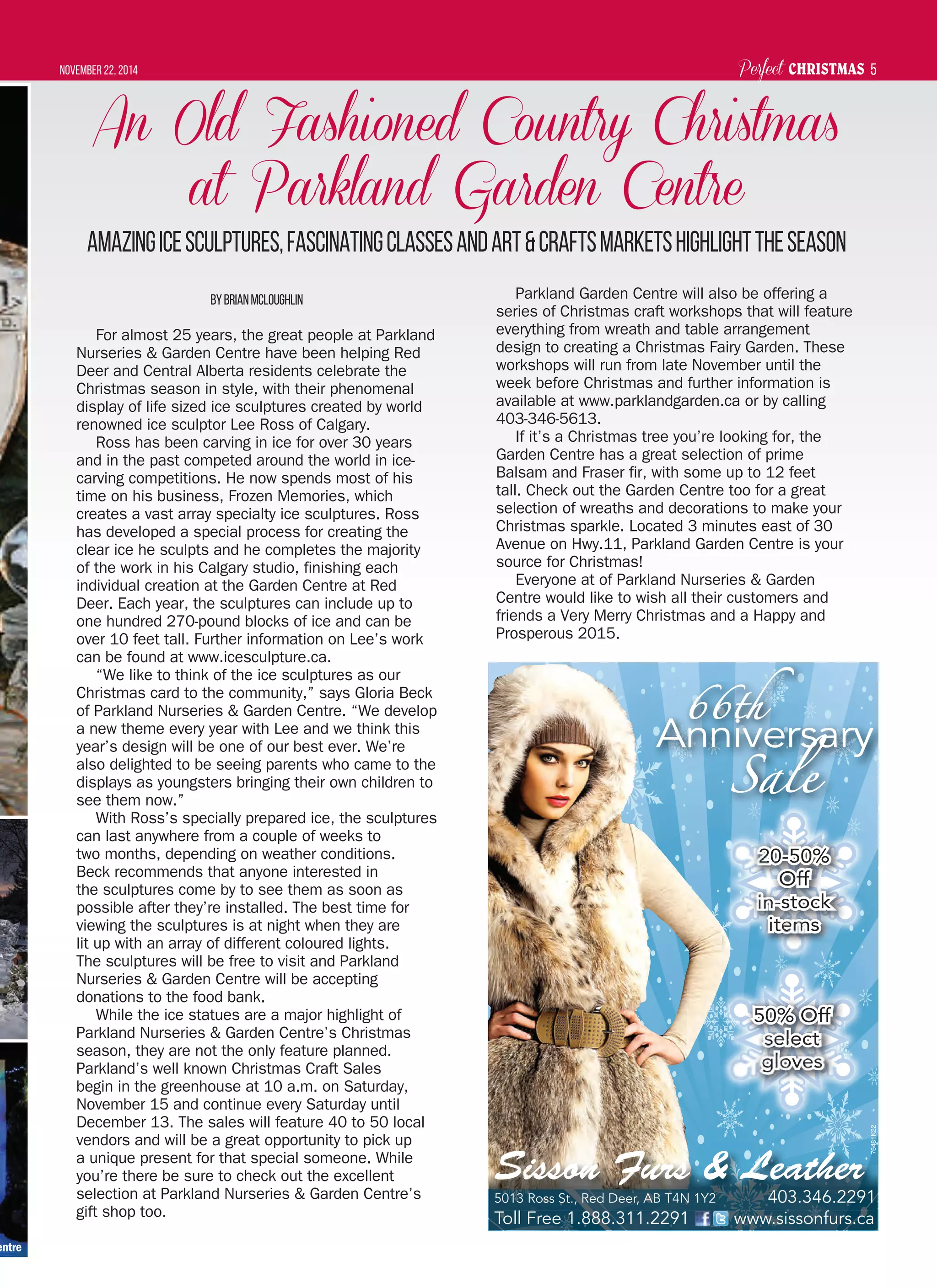 Perfect CHRISTMASNovember 22, 2014 5
An Old Fashioned Country Christmas
at Parkland Garden Centre
AmazingIceSculptures,FascinatingClassesandArt&CraftsMarketsHighlighttheSeason
ByBrianMcLoughlin
For almost 25 years, the great people at Parkland
Nurseries & Garden Centre have been helping Red
Deer and Central Alberta residents celebrate the
Christmas season in style, with their phenomenal
display of life sized ice sculptures created by world
renowned ice sculptor Lee Ross of Calgary.
Ross has been carving in ice for over 30 years
and in the past competed around the world in ice-
carving competitions. He now spends most of his
time on his business, Frozen Memories, which
creates a vast array specialty ice sculptures. Ross
has developed a special process for creating the
clear ice he sculpts and he completes the majority
of the work in his Calgary studio, finishing each
individual creation at the Garden Centre at Red
Deer. Each year, the sculptures can include up to
one hundred 270-pound blocks of ice and can be
over 10 feet tall. Further information on Lee’s work
can be found at www.icesculpture.ca.
“We like to think of the ice sculptures as our
Christmas card to the community,” says Gloria Beck
of Parkland Nurseries & Garden Centre. “We develop
a new theme every year with Lee and we think this
year’s design will be one of our best ever. We’re
also delighted to be seeing parents who came to the
displays as youngsters bringing their own children to
see them now.”
With Ross’s specially prepared ice, the sculptures
can last anywhere from a couple of weeks to
two months, depending on weather conditions.
Beck recommends that anyone interested in
the sculptures come by to see them as soon as
possible after they’re installed. The best time for
viewing the sculptures is at night when they are
lit up with an array of different coloured lights.
The sculptures will be free to visit and Parkland
Nurseries & Garden Centre will be accepting
donations to the food bank.
While the ice statues are a major highlight of
Parkland Nurseries & Garden Centre’s Christmas
season, they are not the only feature planned.
Parkland’s well known Christmas Craft Sales
begin in the greenhouse at 10 a.m. on Saturday,
November 15 and continue every Saturday until
December 13. The sales will feature 40 to 50 local
vendors and will be a great opportunity to pick up
a unique present for that special someone. While
you’re there be sure to check out the excellent
selection at Parkland Nurseries & Garden Centre’s
gift shop too.
Parkland Garden Centre will also be offering a
series of Christmas craft workshops that will feature
everything from wreath and table arrangement
design to creating a Christmas Fairy Garden. These
workshops will run from late November until the
week before Christmas and further information is
available at www.parklandgarden.ca or by calling
403-346-5613.
If it’s a Christmas tree you’re looking for, the
Garden Centre has a great selection of prime
Balsam and Fraser fir, with some up to 12 feet
tall. Check out the Garden Centre too for a great
selection of wreaths and decorations to make your
Christmas sparkle. Located 3 minutes east of 30
Avenue on Hwy.11, Parkland Garden Centre is your
source for Christmas!
Everyone at of Parkland Nurseries & Garden
Centre would like to wish all their customers and
friends a Very Merry Christmas and a Happy and
Prosperous 2015.
entre
66th66th
Anniversary
SaleSale
5013 Ross St., Red Deer, AB T4N 1Y2 403.346.2291
Toll Free 1.888.311.2291 www.sissonfurs.ca
B T4N 1Y2Red Deer AB T44N 1YY2Y22t5013 Ross St ed A133 1s 0033 34346 22440403 4466 222299292919444 9
Sisson Furs & Leather
50% Off50% Off
selectselect
glovesgloves
20-50%20-50%
OffOff
in-stockin-stock
itemsitems
76481K22
 