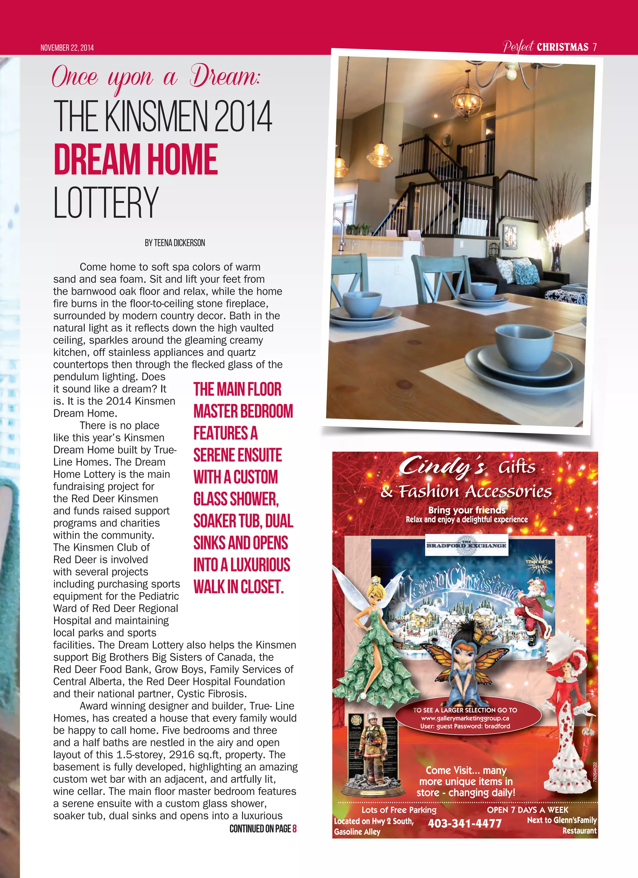 Perfect CHRISTMASNovember 22, 2014 7
Once upon a Dream:
TheKinsmen2014
DreamHome
Lottery
ByTeenaDickerson
Come home to soft spa colors of warm
sand and sea foam. Sit and lift your feet from
the barnwood oak floor and relax, while the home
fire burns in the floor-to-ceiling stone fireplace,
surrounded by modern country decor. Bath in the
natural light as it reflects down the high vaulted
ceiling, sparkles around the gleaming creamy
kitchen, off stainless appliances and quartz
countertops then through the flecked glass of the
pendulum lighting. Does
it sound like a dream? It
is. It is the 2014 Kinsmen
Dream Home.
There is no place
like this year’s Kinsmen
Dream Home built by True-
Line Homes. The Dream
Home Lottery is the main
fundraising project for
the Red Deer Kinsmen
and funds raised support
programs and charities
within the community.
The Kinsmen Club of
Red Deer is involved
with several projects
including purchasing sports
equipment for the Pediatric
Ward of Red Deer Regional
Hospital and maintaining
local parks and sports
facilities. The Dream Lottery also helps the Kinsmen
support Big Brothers Big Sisters of Canada, the
Red Deer Food Bank, Grow Boys, Family Services of
Central Alberta, the Red Deer Hospital Foundation
and their national partner, Cystic Fibrosis.
Award winning designer and builder, True- Line
Homes, has created a house that every family would
be happy to call home. Five bedrooms and three
and a half baths are nestled in the airy and open
layout of this 1.5-storey, 2916 sq.ft, property. The
basement is fully developed, highlighting an amazing
custom wet bar with an adjacent, and artfully lit,
wine cellar. The main floor master bedroom features
a serene ensuite with a custom glass shower,
soaker tub, dual sinks and opens into a luxurious
Themainfloor
masterbedroom
featuresa
sereneensuite
withacustom
glassshower,
soakertub,dual
sinksandopens
intoaluxurious
walkincloset.
Cindy’s GiftsGifts
& Fashion Accessories& Fashion Accessories
Bring your friends
Relax and enjoy a delightful experience
Located on Hwy 2 South,
Gasoline Alley
Lots of Free Parking OPEN 7 DAYS A WEEK
403-341-4477
A WEEK
TO SEE A LARGER SELECTION GO TO
www.gallerymarketinggroup.ca
User: guest Password: bradford
Come Visit... many
more unique items in
store - changing daily!
Next to Glenn’sFamily
Restaurant
TTTTTOTOTOTOTOTOTOO SSSEEE
wwwwww
78264K22
Continuedonpage8
 