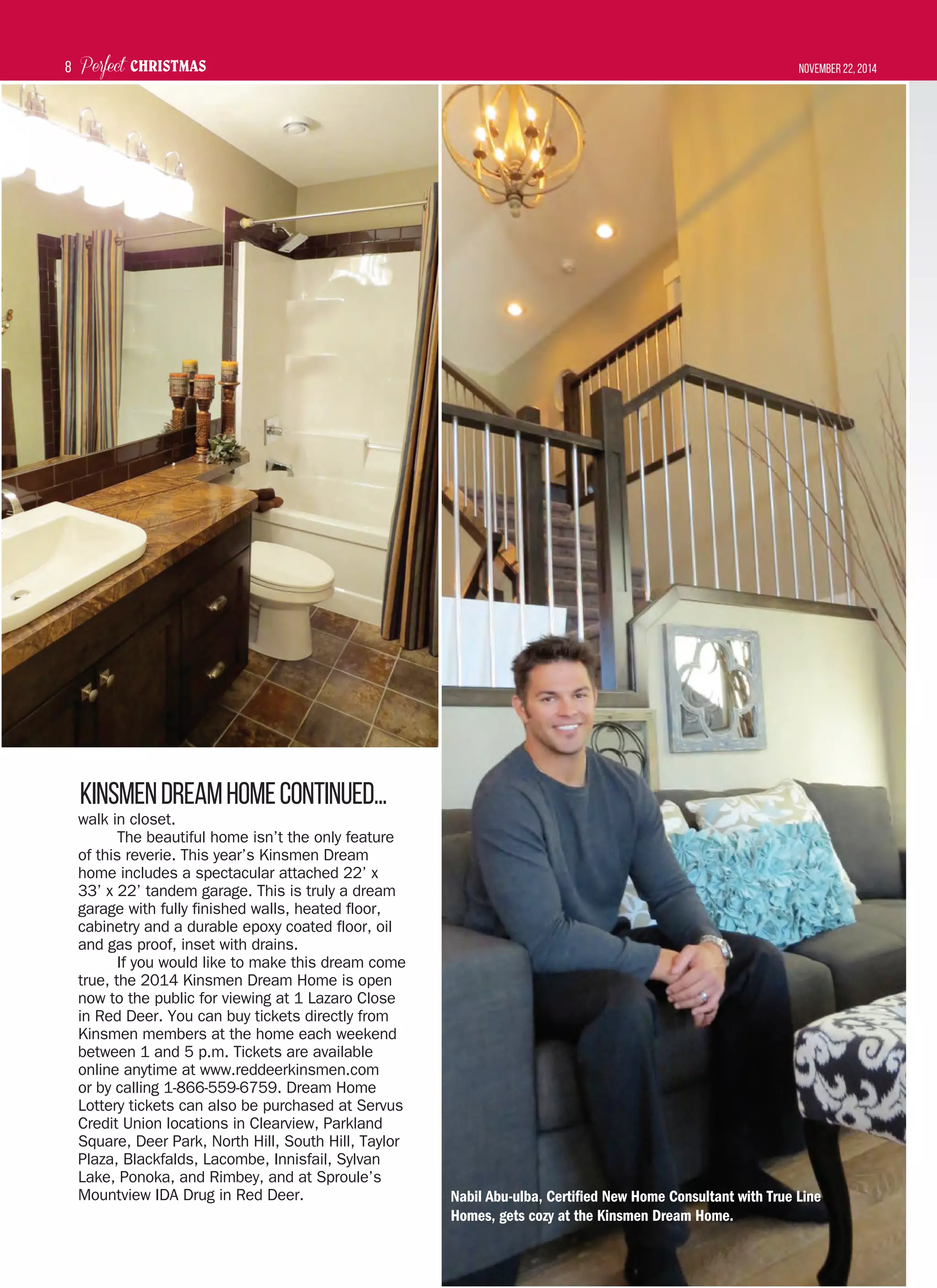 Perfect CHRISTMAS November 22, 20148
walk in closet.
The beautiful home isn’t the only feature
of this reverie. This year’s Kinsmen Dream
home includes a spectacular attached 22’ x
33’ x 22’ tandem garage. This is truly a dream
garage with fully finished walls, heated floor,
cabinetry and a durable epoxy coated floor, oil
and gas proof, inset with drains.
If you would like to make this dream come
true, the 2014 Kinsmen Dream Home is open
now to the public for viewing at 1 Lazaro Close
in Red Deer. You can buy tickets directly from
Kinsmen members at the home each weekend
between 1 and 5 p.m. Tickets are available
online anytime at www.reddeerkinsmen.com
or by calling 1-866-559-6759. Dream Home
Lottery tickets can also be purchased at Servus
Credit Union locations in Clearview, Parkland
Square, Deer Park, North Hill, South Hill, Taylor
Plaza, Blackfalds, Lacombe, Innisfail, Sylvan
Lake, Ponoka, and Rimbey, and at Sproule’s
Mountview IDA Drug in Red Deer.
KinsmenDreamHomeCOntinued...
Nabil Abu-ulba, Certified New Home Consultant with True Line
Homes, gets cozy at the Kinsmen Dream Home.
 