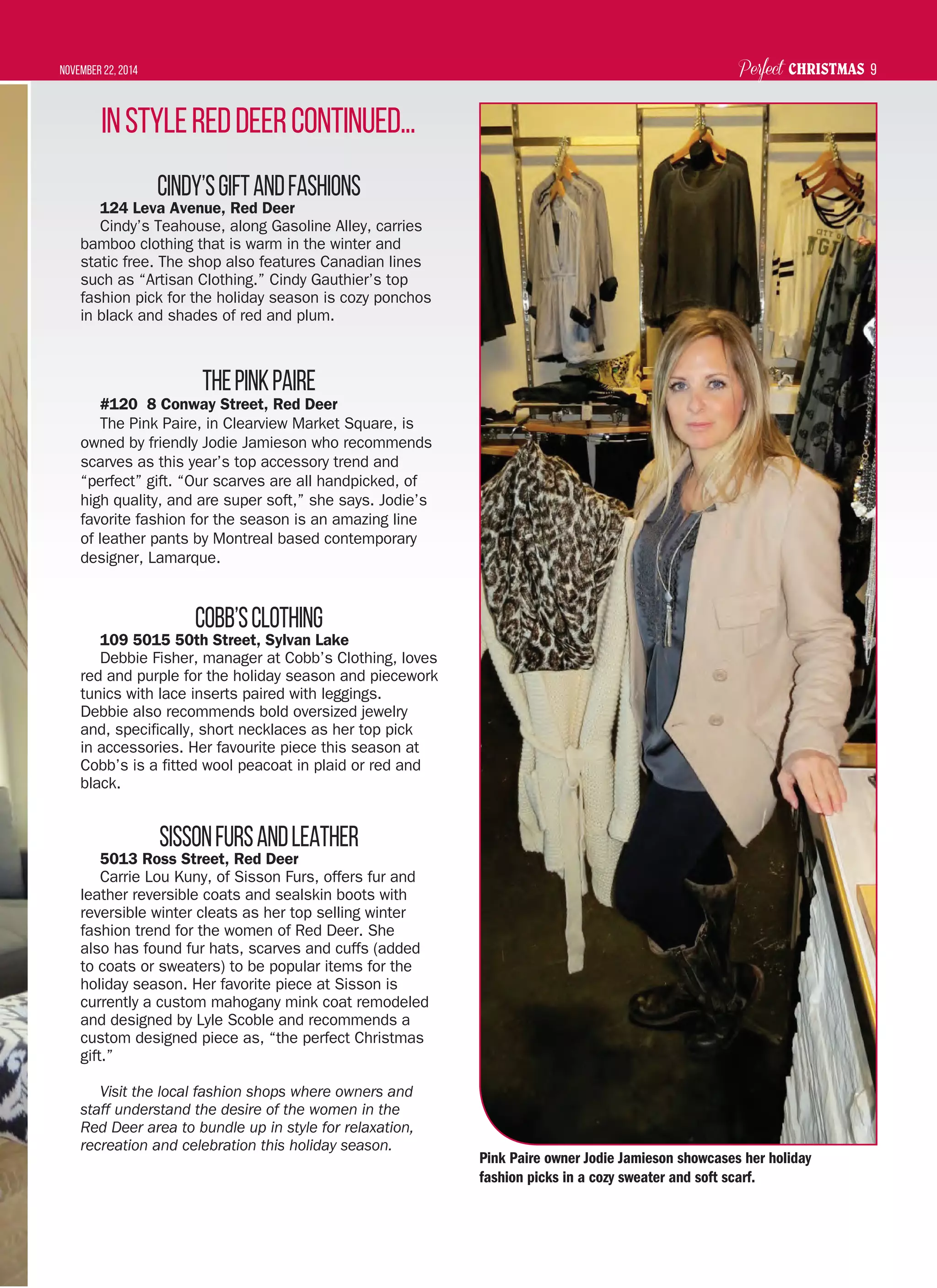 Perfect CHRISTMASNovember 22, 2014 9
Cindy’sGiftandFashions
124 Leva Avenue, Red Deer
Cindy’s Teahouse, along Gasoline Alley, carries
bamboo clothing that is warm in the winter and
static free. The shop also features Canadian lines
such as “Artisan Clothing.” Cindy Gauthier’s top
fashion pick for the holiday season is cozy ponchos
in black and shades of red and plum.
ThePinkPaire
#120 8 Conway Street, Red Deer
The Pink Paire, in Clearview Market Square, is
owned by friendly Jodie Jamieson who recommends
scarves as this year’s top accessory trend and
“perfect” gift. “Our scarves are all handpicked, of
high quality, and are super soft,” she says. Jodie’s
favorite fashion for the season is an amazing line
of leather pants by Montreal based contemporary
designer, Lamarque.
Cobb’sClothing
109 5015 50th Street, Sylvan Lake
Debbie Fisher, manager at Cobb’s Clothing, loves
red and purple for the holiday season and piecework
tunics with lace inserts paired with leggings.
Debbie also recommends bold oversized jewelry
and, specifically, short necklaces as her top pick
in accessories. Her favourite piece this season at
Cobb’s is a fitted wool peacoat in plaid or red and
black.
SissonFursandLeather
5013 Ross Street, Red Deer
Carrie Lou Kuny, of Sisson Furs, offers fur and
leather reversible coats and sealskin boots with
reversible winter cleats as her top selling winter
fashion trend for the women of Red Deer. She
also has found fur hats, scarves and cuffs (added
to coats or sweaters) to be popular items for the
holiday season. Her favorite piece at Sisson is
currently a custom mahogany mink coat remodeled
and designed by Lyle Scoble and recommends a
custom designed piece as, “the perfect Christmas
gift.”
Visit the local fashion shops where owners and
staff understand the desire of the women in the
Red Deer area to bundle up in style for relaxation,
recreation and celebration this holiday season.
InStyleRedDeercontinued...
Pink Paire owner Jodie Jamieson showcases her holiday
fashion picks in a cozy sweater and soft scarf.
 