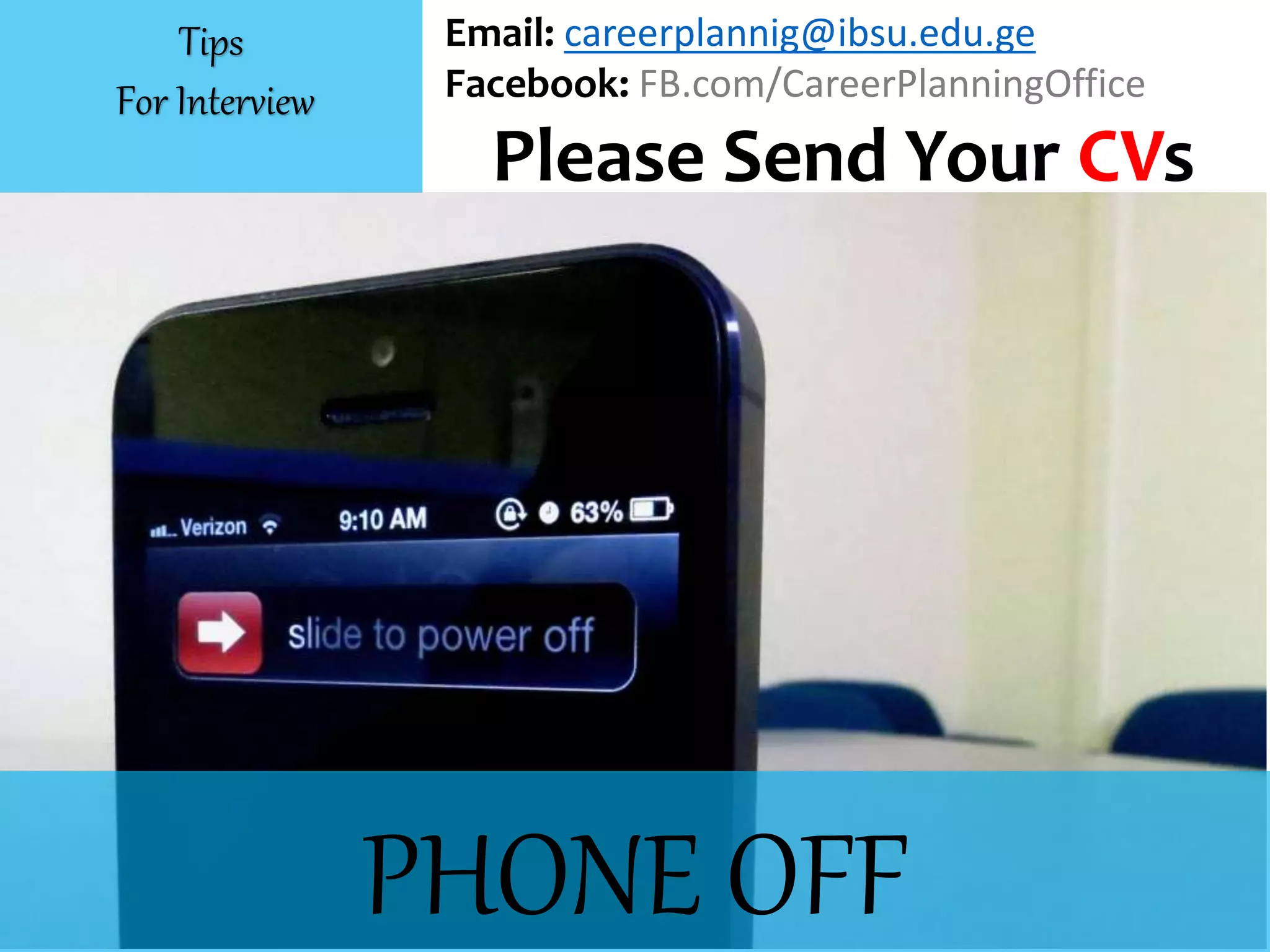 PHONE OFF
Email: careerplannig@ibsu.edu.ge
Facebook: FB.com/CareerPlanningOffice
Please Send Your CVs
Tips
For Interview
 