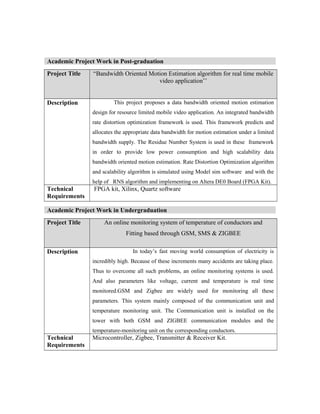 Academic Project Work in Post-graduation
Project Title “Bandwidth Oriented Motion Estimation algorithm for real time mobile
video application’’
Description This project proposes a data bandwidth oriented motion estimation
design for resource limited mobile video application. An integrated bandwidth
rate distortion optimization framework is used. This framework predicts and
allocates the appropriate data bandwidth for motion estimation under a limited
bandwidth supply. The Residue Number System is used in these framework
in order to provide low power consumption and high scalability data
bandwidth oriented motion estimation. Rate Distortion Optimization algorithm
and scalability algorithm is simulated using Model sim software and with the
help of RNS algorithm and implementing on Altera DE0 Board (FPGA Kit).
Technical
Requirements
FPGA kit, Xilinx, Quartz software
Academic Project Work in Undergraduation
Project Title An online monitoring system of temperature of conductors and
Fitting based through GSM, SMS & ZIGBEE
Description In today’s fast moving world consumption of electricity is
incredibly high. Because of these increments many accidents are taking place.
Thus to overcome all such problems, an online monitoring systems is used.
And also parameters like voltage, current and temperature is real time
monitored.GSM and Zigbee are widely used for monitoring all these
parameters. This system mainly composed of the communication unit and
temperature monitoring unit. The Communication unit is installed on the
tower with both GSM and ZIGBEE communication modules and the
temperature-monitoring unit on the corresponding conductors.
Technical
Requirements
Microcontroller, Zigbee, Transmitter & Receiver Kit.
 