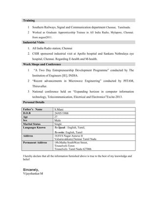 Training
1 Southern Railways, Signal and Communication department Chennai, Tamilnadu.
2 Worked as Graduate Apprenticeship Trainee in All India Radio, Mylapore, Chennai.
from august2011.
Industrial Visits
1. All India Radio station, Chennai
2. CSIR sponsored industrial visit at Apollo hospital and Sankara Nethralaya eye
hospital, Chennai. Regarding E-health and M-health.
Work Shops and Conference
1 “A Two Day Entrepreneurship Development Programme” conducted by The
Institution of Engineers [IE], INDIA.
2 “Recent advancements in Microwave Engineering” conducted by PITAM,
Thiruvallur.
3 National conference held on “Expanding horizon in computer information
technology, Telecommunication, Electrical and Electronics”Excite-2013.
Personal Details
Father’s Name S.Mani
D.O.B 24/05/1988
Age 27
Sex Male
Marital Status Single
Languages Known To Speak : English, Tamil,
To write: English, Tamil
Address 10,SVS Nagar Annexe II
Valsaravakkam,Chennai Tamil Nadu
Permanent Address 18b,Matha SouthWest Street,
Tirunelveli-Town
Tirunelveli- Tamil Nadu 627006
I hereby declare that all the information furnished above is true to the best of my knowledge and
belief
Sincerely,
Vijayshankar.M
 