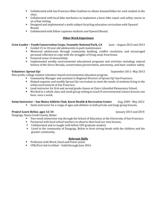  Collaborated with San Francisco Bike Coalition to obtain donated bikes for each student in the 
class. 
 Collaborated with local bike mechanics to implement a basic bike repair and safety course in 
an urban setting. 
 Designed and implemented a multi-subject bicycling education curriculum with Upward 
Bound. 
 Collaborated with fellow capstone students and Upward Bound. 
Other Work Experience 
Crew Leader – Youth Conservation Corps, Yosemite National Park, CA June – August 2012 and 2013 
 Guided 15 to 18 year old adolescents in park maintenance 
 Mentored adolescents through community building, conflict resolution, and encouraged 
personal reflection to cope with the struggles of living away from home. 
 Fostered sense of stewardship 
 Implemented weekly environmental educational programs and activities including: natural 
history of the Sierra Nevada, conservation/preservation, astronomy, and basic outdoor safety. 
Volunteer: Sprout Up! September 2011- May 2013 
Non-profit, college student volunteer-based environmental education program. 
 Community Manager and assistant to Regional Director of Sprout Up! San Francisco. 
 Helped organize and modify Sprout Up! curriculum to meet the needs of students living in the 
urban environment of San Francisco. 
 Lead instructor for first and second grade classes at Claire Lilienthal Elementary School. 
 Worked in a whole class and small group setting to teach 8 environmental science lessons one 
hour, once a week. 
Swim Instructor – San Mateo Athletic Club, Koret Health & Recreation Center Aug. 2009 - May 2012 
 Swim instructor for a range of ages and abilities in both private and large group lessons. 
Project Learn Belize, ages 12-14 January 2013 and 2014 
Dangriga, Stann Creek County, Belize 
 Two-week immersion trip through the School of Education at the University of San Francisco 
 Partnered with local school teachers to observe then lead our own lessons. 
 Collaborated and co-taught with fellow USF graduate student. 
 Lived in the community of Dangriga, Belize to form strong bonds with the children and the 
greater community. 
Relevant Skills 
 Proficient with Word, Excel and Power point. 
 CPR/First Aid Certified – Valid through June 2016 
 