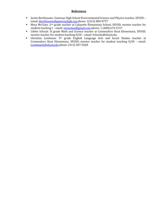 References 
 Justin Berthiaume: Gateway High School Environmental Science and Physics teacher, SFUSD – 
email: jberthiaume@gatewayhigh.org phone: 1(415) 889-9777 
 Mary McClain: 2nd grade teacher at Lafayette Elementary School, SFUSD; mentor teacher for 
student teaching I – email: msmclain@gmail.com phone: 1 (408) 674-5157 
 Libbie Schock: 5t grade Math and Science teacher at Commodore Sloat Elementary, SFUSD; 
mentor teacher for student teaching II/III – email: SchockL@sfusd.edu 
 Christine Leishman: 5th grade English Language Arts and Social Studies teacher at 
Commodore Sloat Elementary, SFUSD; mentor teacher for student teaching II/III – email: 
LeishmanC@sfusd.edu phone: (415) 407-5028 
