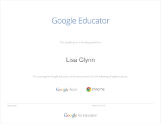 This qualiﬁcation is hereby granted to:
For passing the Google Educator certiﬁcation exams for the following Google products:
Google Educator
March 31, 201505211720
Lisa Glynn
Valid for eighteen months from
 