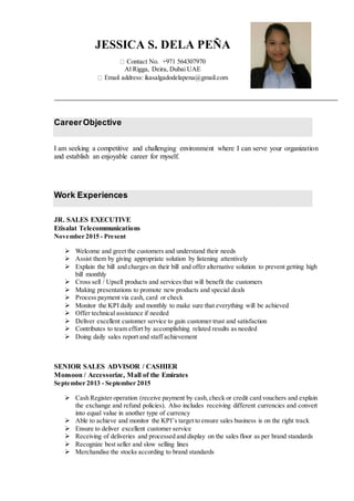 CareerObjective
I am seeking a competitive and challenging environment where I can serve your organization
and establish an enjoyable career for myself.
Work Experiences
JR. SALES EXECUTIVE
Etisalat Telecommunications
November 2015 - Present
 Welcome and greet the customers and understand their needs
 Assist them by giving appropriate solution by listening attentively
 Explain the bill and charges on their bill and offer alternative solution to prevent getting high
bill monthly
 Cross sell / Upsell products and services that will benefit the customers
 Making presentations to promote new products and special deals
 Process payment via cash, card or check
 Monitor the KPI daily and monthly to make sure that everything will be achieved
 Offer technical assistance if needed
 Deliver excellent customer service to gain customer trust and satisfaction
 Contributes to team effort by accomplishing related results as needed
 Doing daily sales report and staff achievement
SENIOR SALES ADVISOR / CASHIER
Monsoon / Accessorize, Mall of the Emirates
September 2013 - September 2015
 Cash Register operation (receive payment by cash,check or credit card vouchers and explain
the exchange and refund policies). Also includes receiving different currencies and convert
into equal value in another type of currency
 Able to achieve and monitor the KPI’s target to ensure sales business is on the right track
 Ensure to deliver excellent customer service
 Receiving of deliveries and processed and display on the sales floor as per brand standards
 Recognize best seller and slow selling lines
 Merchandise the stocks according to brand standards
JESSICA S. DELA PEÑA
Contact No. +971 564307970
Al Rigga, Deira, Dubai UAE
Email address: ikasalgadodelapena@gmail.com
 