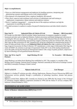 Major Accomplishments;
Serve as a link between management and employees by handling questions, interpreting and
administering contracts and helping resolve work related problems
Development of hr department( forms, employee handbook, HR manual)
Plan, direct, supervise and coordinate work activities of subordinates and staff relating to
employment, compensation, labour relations and employee relations
Role in “employee engagement”… winning the trust of the employee and hence can help the
organization in controlling the attrition
Provided assistance to auditors to analyse the payroll related processes and other details related to
HR.
Since Sep’12 Industrial Filters & Fabrics (P) Ltd. Manager – HR (Generalist)
IFF Group is an ISO-9001 (UKAS) certified Indore based group of companies engaged in versatile
businesses activities such as Industrial filtration, Fashion accessories and Brand management with turnover
exceeding Rs 100 crore annually. IFF Groups anchor company M/S Industrial Filters & Fabrics Pvt Ltd. is
Asia pacific largest manufacturing and exporting company producing world class technical felts, filter bag,
filter cages & other accessories for APC equipment.IFF group has established its manufacturing facility at
Indore in India and South Africa as well.Industrial Filters & Fabrics Pvt. Ltd. is platform for the Filter
bags, Cages & Accessories for Dust Collectors. IFF manufactures a wide range of aftermarket filter bags for
nearly all OEM’s & customize as per type of requirement Today IFF is one of the leading manufacturers
across the globe serving the domestic & International markets with a range of quality products, empowered
by latest technology & well qualified Human Resources.
Since Apr’10 to Aug’12 Angel Broking (P) Ltd Sr. Executive – HR (Business
Partner)
Angel Broking is an Indian Stock Broking firm established in 1987. The company is a member of the
Bombay Stock Exchange, National Stock Exchange, National Commodity & Derivatives Exchange Limited
and Multi Commodity Exchange of India Limited
Oct’07 to Feb’10 Mphasis India (P) Ltd. Unit Manager
Mphasis is a leading IT solutions provider, offering Applications, Business Process Outsourcing (BPO) and
Infrastructure services globally through a combination of technology knowhow, domain and process
expertise.
Mphasis Limited (then, Mphasis BFL Limited) was formed in June 2000 after the merger of the US-based
IT consulting company Mphasis Corporation (founded in 1998) and the Indian IT services company BFL
Software Limited (founded in 1993).
PROFESSIONAL QUALIFICATION
Master of Business Administration (HRM) from IGNOU
ACADEMIC QUALIFICATION
• 2010, Bachelor of Arts (B.A), Devi AhilyaUniversity.
 