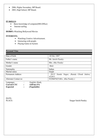 • 2006, Higher Secondary, MP Board.
• 2003, High School, MP Board.
IT SKILLS:
• Basic knowledge of computer(MS-Office)
• Internet surfing.
•
HOBBY:-Watching Bollywood Movies
INTERESTS-
• Watching Creative Advertisement.
• Interacting with people.
• Playing Game on System
Personal Vitae
Date of birth 03 Dec 1987
Father’s name Mr. Satish Pandey
Mother’s name Mrs. Alka Pandey
Gender Male
Nationality Indian
Marital status Single
Permanent Address 20/15 Nanda Nagar, Jhanda Chouk Indore,
452011
Alternate Contact no 9329607627(Mrs. Alka Pandey )
Languages : English, Hindi,
Current CTC : 4.60 lacs PA
Expected : (Negotiable)
DATE-
PLACE- Saagar Satish Pandey
 