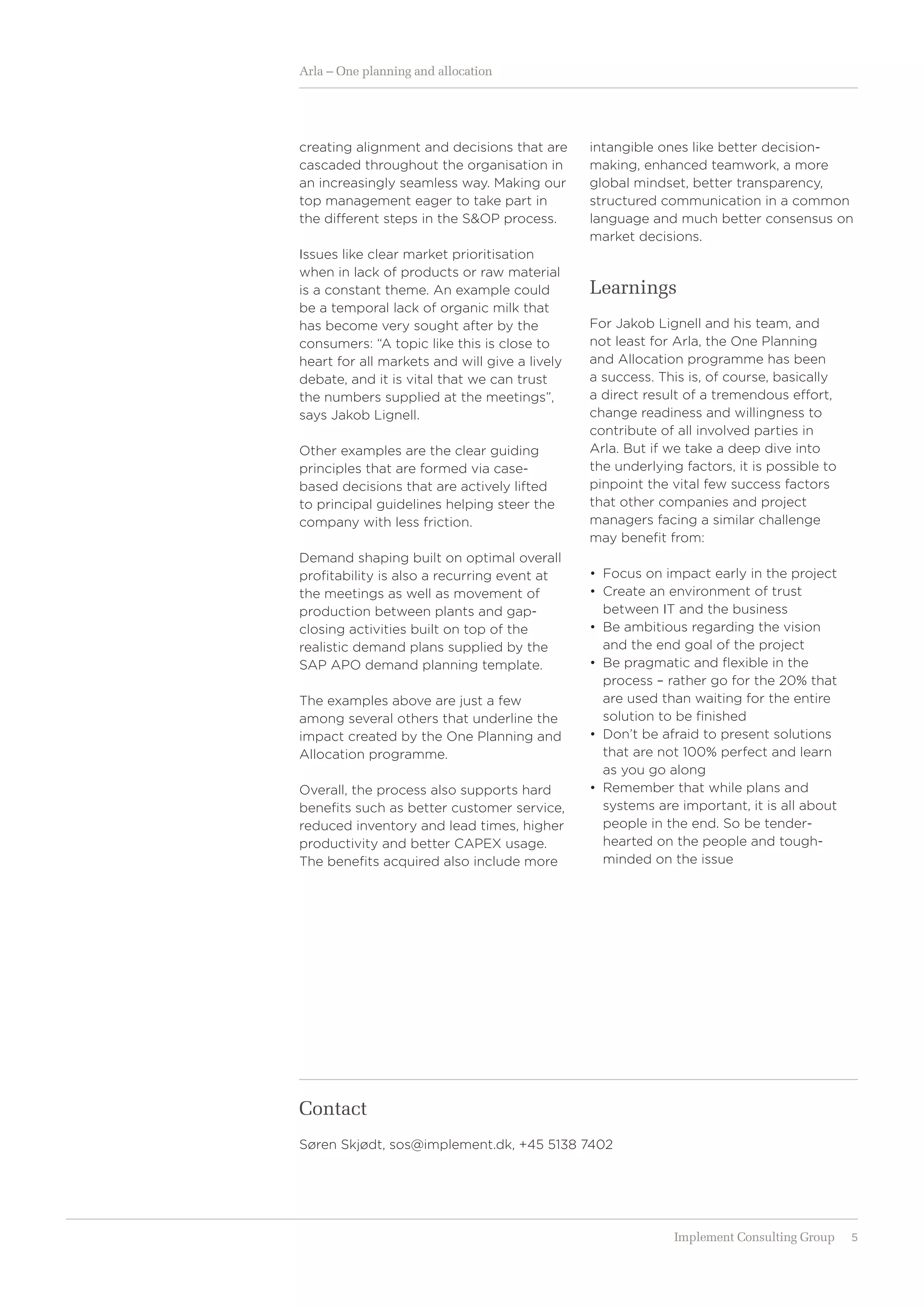 5Implement Consulting Group
Arla – One planning and allocation
Contact
Søren Skjødt, sos@implement.dk, +45 5138 7402
creating alignment and decisions that are
cascaded throughout the organisation in
an increasingly seamless way. Making our
top management eager to take part in
the different steps in the S&OP process.
Issues like clear market prioritisation
when in lack of products or raw material
is a constant theme. An example could
be a temporal lack of organic milk that
has become very sought after by the
consumers: “A topic like this is close to
heart for all markets and will give a lively
debate, and it is vital that we can trust
the numbers supplied at the meetings”,
says Jakob Lignell.
Other examples are the clear guiding
principles that are formed via case-
based decisions that are actively lifted
to ­principal guidelines helping steer the
company with less friction.
Demand shaping built on optimal overall
profitability is also a recurring event at
the meetings as well as movement of
production between plants and gap-
closing activities built on top of the
­realistic demand plans supplied by the
SAP APO demand planning template.
The examples above are just a few
among several others that underline the
impact created by the One Planning and
Allocation programme.
Overall, the process also supports hard
benefits such as better customer service,
reduced inventory and lead times, higher
productivity and better CAPEX usage.
The benefits acquired also include more
intangible ones like better decision-­
making, enhanced teamwork, a more
global mindset, better transparency,
structured communication in a common
language and much better consensus on
market decisions.
Learnings
For Jakob Lignell and his team, and
not least for Arla, the One Planning
and Allocation programme has been
a ­success. This is, of course, basically
a direct result of a tremendous effort,
change readiness and willingness to
­contribute of all involved parties in
Arla. But if we take a deep dive into
the underlying factors, it is possible to
­pinpoint the vital few success ­factors
that other companies and project
­managers facing a similar challenge
may benefit from:
•	 	Focus on impact early in the project
•	 	Create an environment of trust
between IT and the business
•	 	Be ambitious regarding the vision
and the end goal of the project
•	 	Be pragmatic and flexible in the
process – rather go for the 20% that
are used than waiting for the entire
solution to be finished
•	 	Don’t be afraid to present solutions
that are not 100% perfect and learn
as you go along
•	 	Remember that while plans and
systems are important, it is all about
people in the end. So be tender-
hearted on the people and tough-
minded on the issue
 