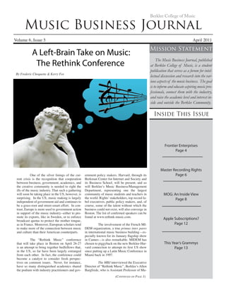 Music Business Journal
Volume 6, Issue 5 	 April 2011
Berklee College of Music
Inside This Issue
Mission Statement
The Music Business Journal, published
at Berklee College of Music, is a student
publication that serves as a forum for intel-
lectual discussion and research into the var-
ious aspects of the music business. The goal
is to inform and educate aspiring music pro-
fessionals, connect them with the industry,
and raise the academic level and interest in-
side and outside the Berklee Community.
(Continued on Page 3)
	 One of the silver linings of the cur-
rent crisis is the recognition that cooperation
between business, government, academics, and
the creative community is needed to right the
ills of the music industry. That such a gathering
will soon be taking place in the US, however, is
surprising. In the US, music making is largely
independent of government aid and continues to
be a grass-root and street-smart effort. In con-
trast, Europe is more used to government action
in support of the music industry--either to pro-
mote its exports, like in Sweden, or to enforce
broadcast quotas to protect the mother tongue,
as in France. Moreover, European scholars tend
to make more of the connection between music
and culture than their American counterparts.
	 The “Rethink Music” conference
that will take place in Boston on April 26-27
is an attempt to bring together bedfellows that,
in the US, so far have been largely estranged
from each other. In fact, the conference could
become a catalyst to consider fresh perspec-
tives on common issues. Never, for instance,
have so many distinguished academics shared
the podium with industry practitioners and gov-
ernment policy makers. Harvard, through its
Berkman Center for Internet and Society and
its Business School, will be present; and so
will Berklee’s Music Business/Management
Department, representing one the largest
community of music students and teachers in
the world. Rights’ stakeholders, top record la-
bel executives, public policy makers, and, of
course, some of the talent without which the
business could not exist, will also converge in
Boston. The list of confirmed speakers can be
found at www.rethink-music.com.
	 The involvement of the French MI-
DEM organization, a true primus inter pares
in international music business building—es-
pecially known for its January flagship show
in Cannes—is also remarkable. MIDEM has
chosen to piggyback on the new Berklee-Har-
vard connection to attempt its first US show
since putting up a Latin Music Conference in
Miami back in 1997.
	 The MBJ interviewed the Executive
Director of “Rethink Music”, Berklee’s Allen
Bargfrede, who is Assistant Professor of Mu-
Frontier Enterprises
Page 4
Master Recording Rights
Page 6
MOG: An Inside View
Page 8
Apple Subscriptions?
Page 12
This Year’s Grammys
Page 13
A Left-Brain Take on Music:
The Rethink Conference
By Frederic Choquette & Kerry Fee
 