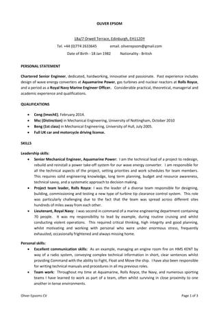 Oliver Epsoms CV Page 1 of 3
OLIVER EPSOM
18a/7 Orwell Terrace, Edinburgh, EH112DY
Tel. +44 (0)774 2633645 email. oliverepsom@gmail.com
Date of Birth - 18 Jan 1982 Nationality - British
PERSONAL STATEMENT
Chartered Senior Engineer, dedicated, hardworking, innovative and passionate. Past experience includes
design of wave energy converters at Aquamarine Power, gas turbines and nuclear reactors at Rolls Royce,
and a period as a Royal Navy Marine Engineer Officer. Considerable practical, theoretical, managerial and
academic experience and qualifications.
QUALIFICATIONS
 Ceng (ImechE), February 2014.
 Msc (Distinction) in Mechanical Engineering, University of Nottingham, October 2010
 Beng (1st class) in Mechanical Engineering, University of Hull, July 2005.
 Full UK car and motorcycle driving license.
SKILLS
Leadership skills:
 Senior Mechanical Engineer, Aquamarine Power: I am the technical lead of a project to redesign,
rebuild and reinstall a power take-off system for our wave energy converter. I am responsible for
all the technical aspects of the project, setting priorities and work schedules for team members.
This requires solid engineering knowledge, long term planning, budget and resource awareness,
technical savvy, and a systematic approach to decision making.
 Project team leader, Rolls Royce: I was the leader of a diverse team responsible for designing,
building, commissioning and testing a new type of turbine tip clearance control system. This role
was particularly challenging due to the fact that the team was spread across different sites
hundreds of miles away from each other.
 Lieutenant, Royal Navy: I was second in command of a marine engineering department containing
70 people. It was my responsibility to lead by example, during routine cruising and whilst
conducting violent operations. This required critical thinking, high integrity and good planning,
whilst motivating and working with personal who were under enormous stress, frequently
exhausted, occasionally frightened and always missing home.
Personal skills:
 Excellent communication skills: As an example, managing an engine room fire on HMS KENT by
way of a radio system, conveying complex technical information in short, clear sentences whilst
providing Command with the ability to Fight, Float and Move the ship. I have also been responsible
for writing technical manuals and procedures in all my previous roles.
 Team work: Throughout my time at Aquamarine, Rolls Royce, the Navy, and numerous sporting
teams I have learned to work as part of a team, often whilst surviving in close proximity to one
another in tense environments.
 
