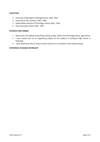 Oliver Epsoms CV Page 3 of 3
EDUCATION
 University of Nottingham, Nottinghamshire, 2009 - 2010
 University of Hull, Yorkshire, 2003 – 2005
 Galway-Mayo Institute of Technology, Ireland, 2001 – 2003
 Home educated, Ireland, 1982 - 1999
INTERESTS AND HOBBIES
 Motorcycles, hill walking, scuba diving, sailing, cycling, military and technology history, lego technic.
 I have started and run an engineering project for the students at Castlebrae High School in
Edinburgh.
 I have cycled from John O’ Goats to Land’s End and run a marathon in the Falkland Islands.
REFERENCES AVAILABLE ON REQUEST
 