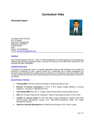 Curriculum Vitae
Chinnaiah Dasari
12-8-254/2/3 METTUGUDA
C/o T.V Ratnam
Gold Smith, Alugadda Bai
Mettuguda, Hyd-500017
Andhra Pradesh.
India.
Mobile: +91 9949589284
E-mail: chinna_thomas@yahoo.com
PROFILE:
Document Management skills of 11 years in Project Management. My Solid background in developing and
implementing innovative procedures helps to achieve the accuracy of the DMS while following the ISO
standards ISO 9001:2008(QMS).
CAREER OBJECTIVE:
To develop my professional career in a reputed organization where growth prospects are unlimited and
individual is recognized by work. Looking forward for a challenging role in project management as
document control specialist with a greater scope and utilization of my experience and communication skills
in a team-oriented environment and contribute towards the overall growth of the organization to the best of
my abilities.
EDUCATIONAL PROFILE:
• Pursuing MBA in HR from Osmania University in Distance Education mode.
• Bachelor of Science (Computers) in P.N.C. & K.R. Degree College affiliated to Acharya
Nagarjuna University in 1999-2002 (62.73%).
• Intermediate (MPC) from K.R. Jr. College; Andhra Pradesh Board of Intermediate (60.2%).
• SSC from St. Mary’s High School, Pedaparimi - Board of Secondary Education, A.P (72.16%).
• Certified as Internal Auditor for ISO 9001:2000 (Quality Management System),14001:2003
(Environ-mental Management System) and 18001:2007(Occupational Health and Safety
Management System).
• Diploma in Business Management from GMR Virtual University in 2011 with A+ grade.
Page 1 of 5
 