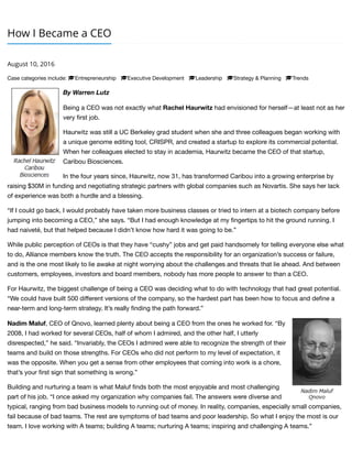 How I Became a CEO
August 10, 2016
Case categories include: !Entrepreneurship !Executive Development !Leadership !Strategy & Planning !Trends
By Warren Lutz
Being a CEO was not exactly what Rachel Haurwitz had envisioned for herself—at least not as her
very ﬁrst job.
Haurwitz was still a UC Berkeley grad student when she and three colleagues began working with
a unique genome editing tool, CRISPR, and created a startup to explore its commercial potential.
When her colleagues elected to stay in academia, Haurwitz became the CEO of that startup,
Caribou Biosciences.
In the four years since, Haurwitz, now 31, has transformed Caribou into a growing enterprise by
raising $30M in funding and negotiating strategic partners with global companies such as Novartis. She says her lack
of experience was both a hurdle and a blessing.
“If I could go back, I would probably have taken more business classes or tried to intern at a biotech company before
jumping into becoming a CEO,” she says. “But I had enough knowledge at my ﬁngertips to hit the ground running. I
had naiveté, but that helped because I didn’t know how hard it was going to be.”
While public perception of CEOs is that they have “cushy” jobs and get paid handsomely for telling everyone else what
to do, Alliance members know the truth. The CEO accepts the responsibility for an organization’s success or failure,
and is the one most likely to lie awake at night worrying about the challenges and threats that lie ahead. And between
customers, employees, investors and board members, nobody has more people to answer to than a CEO.
For Haurwitz, the biggest challenge of being a CEO was deciding what to do with technology that had great potential.
“We could have built 500 diﬀerent versions of the company, so the hardest part has been how to focus and deﬁne a
near-term and long-term strategy. It’s really ﬁnding the path forward.”
Nadim Maluf, CEO of Qnovo, learned plenty about being a CEO from the ones he worked for. “By
2008, I had worked for several CEOs, half of whom I admired, and the other half, I utterly
disrespected,” he said. “Invariably, the CEOs I admired were able to recognize the strength of their
teams and build on those strengths. For CEOs who did not perform to my level of expectation, it
was the opposite. When you get a sense from other employees that coming into work is a chore,
that’s your ﬁrst sign that something is wrong.”
Building and nurturing a team is what Maluf ﬁnds both the most enjoyable and most challenging
part of his job. “I once asked my organization why companies fail. The answers were diverse and
typical, ranging from bad business models to running out of money. In reality, companies, especially small companies,
fail because of bad teams. The rest are symptoms of bad teams and poor leadership. So what I enjoy the most is our
team. I love working with A teams; building A teams; nurturing A teams; inspiring and challenging A teams.”
 