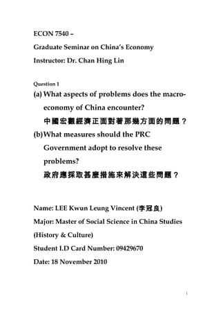 ECON 7540 –
Graduate Seminar on China’s Economy
Instructor: Dr. Chan Hing Lin
Question 1
(a) What aspects of problems does the macro-
economy of China encounter?
中國宏觀經濟正面對著那幾方面的問題？
(b)What measures should the PRC
Government adopt to resolve these
problems?
政府應採取甚麼措施來解決這些問題？
Name: LEE Kwun Leung Vincent (李冠良)
Major: Master of Social Science in China Studies
(History & Culture)
Student I.D Card Number: 09429670
Date: 18 November 2010
1
 