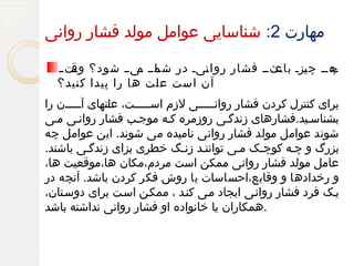 ‫مهارت 2: شناسایی عوامل مولد فشار روانی‬
‫مهمم چ مزم مثمم فشار روا میم در مامم میمم شود؟ مت م‬
‫وق‬
‫شم م‬
‫ن‬
‫ی باع‬
‫چ‬
‫آن است علت ها را پیدا کنید؟‬
‫برای کنترل کردن فشار روانمممممی لزم اسمممممت، علتهای آمممممن را‬
‫بشناسمید.فشارهای زندگمی روزمره کمه موجمب فشار روانمی ممی‬
‫شوند عوامل مولد فشار روانی نامیده می شوند. این عوامل چه‬
‫بزرگ و چمه کوچمک ممی تواننمد زنمگ خطری بزای زندگمی باشند.‬
‫عامل مولد فشار روانی ممکن است مردم،مکان ها،موقعیت ها،‬
‫و رخدادها و وقایع،احساسات یا روش فکر کردن باشد. آنچه در‬
‫یمک فرد فشار روانمی ایجاد ممی کنمد ، ممکمن اسمت برای دوسمتان،‬
‫.همکاران یا خانواده او فشار روانی نداشته باشد‬

 