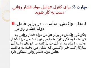 ‫مهارت 3: برای کنترل عوامل مولد فشار روانی‬
‫دست به کار شوید‬
‫ممبممم در برابر مملمم‬
‫عام‬
‫انتخاب واک ممشم مناس‬
‫ن‬
‫مولد فشار روانی‬
‫چگونگمی واکنمش در برابر عواممل مولمد فشار روانمی بمه‬
‫خود شمما بسمتگی دارد. شمما ممی توانیمد عاممل مولمد فشار‬
‫روان می را بپذیری مد، از آ من دوری کنی مد ی ما خودتان را ب ما آ من‬
‫م م‬
‫م م‬
‫م‬
‫م‬
‫م‬
‫سمازگار کنید. همر واکنشمی کمه نشان ممی دهیمد،بمه ماهیمت‬
‫.عامل مولد فشار روانی بستگی دارد‬

 