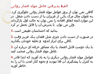 ‫الف( پذیرفتن عامل مولد فشار روانی‬
‫گاهی نمی توان از بروز عوامل مولد فشار روانی جلوگیری کرد.‬
‫بمه عنوان مثال مرگ یکمی از عزیزان یما از دسمت دادن شغل. در‬
‫این موارد،آنچه اتفاق افتاده را نمی توان به حالت اول بازگرداند‬
‫.ولی می توان با پذیرش،آن را قابل تحمل تر کرد‬
‫.بدانید که احساستان طبیعی است .1‬
‫در صمورت از دسمت دادن چیزی مثمل فقدان یمک عزیمز وقمت .2‬
‫.کافی برای ابراز اندوه و تخلیه خودتان بگذارید‬
‫بما یمک دوسمت قابمل اعتماد یما یمک مشاور حرفمه ای درباره آمن .3‬
‫.عامل مولد فشار روانی صحبت کنید‬
‫عواممل مولمد فشار روانمی دیگری را بمه یاد آوریمد کمه ابتدا قادر .4‬
‫به کنترل یا پیشگیری آن ها نبودید و نحوه کنار آمدن با آن را به‬
‫.خاطر آورید‬

 