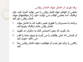 ‫ب( دوری از عامل مولد فشار روانی‬
‫بعضی از عوامل مولد فشار روانی را نمی توانید کنترل کنید، مثل‬
‫ترافیک. املا بعضلی اوقات ملی توانیلد خود را از موقعیتهای موللد‬
‫.فشار روانی دور کنید‬
‫برنامله یلا مسلیرتان را طوری تغییلر دهیلد کله بلا عاملل موللد‬
‫.فشار روانی مانند ترافیک روبرو کنید‬

‫.1‬

‫.یاد بگیرید که بدون احساس گناه به دیگران نه بگویید‬

‫.2‬

‫از کسانی که خیلی وقتتان را می گیرند و نیروی شما را هدر‬
‫.می دهند، دوری کنید‬

‫.3‬

‫راهلی را برای دور شدن از موقعیلت موللد فشار روانلی پیدا‬
‫ل‬
‫ل‬
‫ل‬
‫ل‬
‫.کنید‬

‫.4‬

 