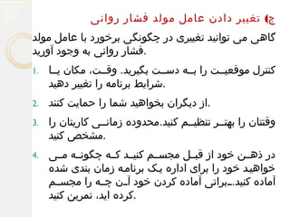 ‫ج( تغییر دادن عامل مولد فشار روانی‬
‫گاهی می توانید تغییری در چگونگی برخورد با عامل مولد‬
‫.فشار روانی به وجود آورید‬
‫کنترل موقعیللت را بلله دسللت بگیرید. وقللت، مکان یللا‬
‫.شرایط برنامه را تغییر دهید‬

‫.1‬

‫.از دیگران بخواهید شما را حمایت کنند‬

‫.2‬

‫وقتتان را بهتللر تنظیللم کنید.محدوده زمانللی کاریتان را‬
‫.مشخص کنید‬

‫.3‬

‫در ذهللن خود از قبللل مجسللم کنیللد کلله چگونلله مللی‬
‫خواهیلد خود را برای اداره یلک برنامله زمان بندی شده‬
‫آماده کنید.للبراتی آماده کردن خود آللن چلله را مجسللم‬
‫.کرده اید، تمرین کنید‬

‫.4‬

 