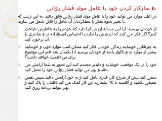 ‫د( سازگار کردن خود با عامل مولد فشار روانی‬
‫در اغلب موارد می توانید خود را با عامل مولد فشار روانی وفق دهید. به این ترتیب که‬
‫.با تغییر نحوه تفکر یا عملکردتان آن عامل را قابل تحمل می سازید‬
‫از خودتان بپرسلید: آیلا ایلن مسلاله ارزش آنرا دارد کله خودم را بله خاطرش ناراحلت‬
‫کنم؟ اگر فکر می کنید که ارزشش را ندارد،با احساس امیدوارانه تر و شادتری با‬
‫.آن برخورد کنید‬

‫.1‬

‫به چیزهایی خوشایند زندگی خودتان فکر کنید.ممکن است موارد خوب و خوشایند‬
‫بیشتلر از موارد بد و ناگوار باشد.از خودتان بپرسلید آیا یکسال بعلد هم ایلن موضوع‬
‫برای من اهمیت خواهد داشت؟‬

‫.2‬

‫خود را در یک موقعیت خوشایند و دلپذیر مجسم کنید.این تصور به شما آرامش می‬
‫.دهد و بهتر می توانید فشار روانی خود را تحمل کنید‬

‫.3‬

‫سعی کنید پیش از شروع کار، قدری تامل کنید و به خود آرامش دهید.سپس نفس‬
‫عمیقی بکشید و آهسته تا 01 بشمارید.این کار کمک می کند ذهنتان را پاک کنید و‬
‫.بهتر بتوانید برنامه ریزی کنید‬

‫.4‬

 