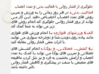 ‫جلوگیری از فشار روانی با فعالیت بدنی و تمدد اعصاب‬
‫فعال لتل بد لیل: در هلر روز زمانلی را بله ورزش و تمریلن‬
‫ن‬
‫ی‬
‫روش های تمدد اعصللاب اختصللاص دهید. ایللن کار مللی‬
‫توان لد از بروز فشار روان لی جلوگیری کند.انجام روش های‬
‫ل‬
‫ل‬
‫:زیر می تواند به شما کمک کند‬
‫ا لفل( ورزشهای هوازی: ب لا انجام ورزش های هوازی‬
‫ل‬
‫ل‬
‫ماننلد پیاده روی،دویدن،شنلا و دوچرخله سلواری ملی توانیلد‬
‫.با اثرات منفی فشار روانی مقابله کنید‬
‫ب( للشللل عضل للیل و للالل: انجام کشلللش های‬
‫یوگ‬
‫ل‬
‫ن‬
‫ل‬
‫کش‬
‫ل‬
‫عضلنلی و تمریلن های یوگلا ملی توانلد بلا کملک بله تمدد‬
‫اعصاب و آرامش بخشیدن به فرد و نیز شل کردن ماهیچه‬
‫های منقبلض یلا سلفت در پیشگیری و کاهلش فشار روانلی‬
‫.تاثیر داشته باشد‬

 