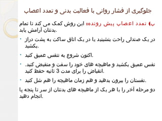 ‫جلوگیری از فشار روانی با فعالیت بدنی و تمدد اعصاب‬
‫ب( تمدد اع صاب پ یش رونده: این روش کمک می کند تا تمام‬
‫.بدنتان آرامش یابد‬
‫در یک صندلی راحت بنشینید یا در یک اتاق ساکت به پشت دراز‬
‫.بکشید‬

‫•‬

‫.اکنون شروع به تنفس عمیق کنید‬

‫•‬

‫نفس عمیق بکشید و ماهیچه های خود را سفت و منقبض کنید.‬
‫.انقباض را برای مدت 3 ثانیه حفظ کنید‬

‫•‬

‫.نفستان را بیرون بدهید و هم زمان ماهیچه را هم شل کنید‬

‫•‬

‫دو مرحله آخر را با هر یک از ماهیچه های بدنتان از سر تا پنجه پا‬
‫.انجام دهید‬

 