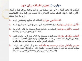 ‫مهارت 5: تعیین اهداف برای خود‬
‫هنگام که دچار فشار روانی می شوید می توانید برنامه ریزی کنید تا فشار‬
‫روانی خود را بهتر کنترل نمائید. اهدافی که تعیین می کنید باید خصوصیت‬
‫:زیر را دارا باشند‬
‫. اختصاصی بودن:‬

‫اهداف باید معلوم و مشخص باشند .1‬

‫. قابل سنجش بودن:‬

‫نتایج اهداف باید قابل لمس و قابل اندازه گیری باشند .2‬

‫یت یی یافت ییی بودن:‬
‫ن‬
‫دس ی‬

‫همیشیه میی توانیید بعید از رسییدن بیه اولیین هدف بیه .3‬

‫قا یلی پیگیری بودن:‬
‫ب‬

‫پیشرفیت در رسییدن بیه هدف بایید قابیل پیگیری باشد. .4‬

‫.هدف های بعدی نیز دست پیدا کنید‬

‫انجام این کار به شما کمک می کند تا عدم موفقیت را به عنوان فقط یک شکست‬
‫.کوچک که می توانید بر آن غلبه کنید در نظر بگیرید‬

‫تعی ین پاداش برای ر سیدن به هدف:‬

‫به خودتان پاداش دهید. از ابتدا .5‬

‫معلوم کنید در چه صورت بخود پاداش می دهید؟ وقتی به هدفتان دست یافتید یا‬
‫وقتی که در مسیر رسیدن به هدفتان قدمی بر داشتید؟‬

 