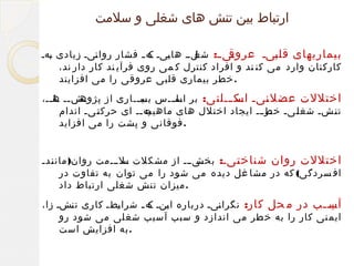 ‫ارتباط بین تنش های شغلی و سلمت‬
‫یی ی: یلیی ها ییی یه ی فشار روا ییی زیادی یهی‬
‫ب‬
‫ن‬
‫ی ک‬
‫شغ‬
‫بیماریهای قل ییی عروق‬
‫ب‬
‫کارکنان وارد می کن ند و افراد کنترل ک می روی فرآی ند کار دار ند،‬
‫. خطر بیماری قلبی عروقی را می افزایند‬
‫یش یی هیی،‬
‫اختللت عضل ییی یک ییلتی: بر اسیییس بسیییاری از پژوه ی یا ی‬
‫یی‬
‫یا‬
‫اس ی‬
‫ن‬
‫یهیی ای حرک ییی اندام‬
‫ی‬
‫ت‬
‫ت یشی شغ ییی یر ییی ایجاد اختلل های ماهیچ‬
‫ی‬
‫خط‬
‫ی‬
‫ی‬
‫ل‬
‫ی‬
‫ن‬
‫. فوقانی و پشت را می افزاید‬
‫ییییی از مشکلت یلیییمت روان) مان یدی‬
‫ی‬
‫ن‬
‫س‬
‫ی‬
‫اختللت روان شناخ ییی: بخش‬
‫ی‬
‫ت‬
‫اف سردگی( که در مشا غل دیده می شود را می توان به تفاوت در‬
‫. میزان تنش شغلی ارتباط داد‬
‫یی ییب در م حل کار: نگرا ییی درباره ا ینی یه ی شرا یطی کاری ت یشی زا،‬
‫ن‬
‫ی‬
‫ی ک‬
‫ن‬
‫آسی‬
‫ایم نی کار را به خ طر می اندازد و سبب آ سیب شغ لی می شود رو‬
‫.به افزایش است‬

 