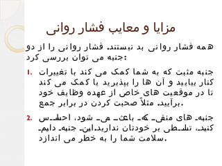 ‫مزایا و معایب فشار روانی‬
‫ه مه فشار روا نی بد نی ستند. فشار روا نی را از دو‬
‫: جنبه می توان بررسی کرد‬
‫جن به مث بت که به ش ما ک مک می ک ند با تغییرات‬
‫کنار بیای ید و آن ها را بپذیر ید یا ک مک می ک ند‬
‫تا در موقع یت های خاص از عهده وظا یف خود‬
‫. برآیید. مث ل ً صحبت کردن در برابر جمع‬

‫.1‬

‫جن فهف های فیفف فه ف فثفف فیفف شود، احسففس‬
‫فا ف‬
‫ک باع م‬
‫منف‬
‫ب‬
‫کن فدف، تسففطی بر خودتان ندارید. ا فنف جن فهف دا فمف‬
‫ی‬
‫ب‬
‫ی‬
‫فل ف‬
‫ی‬
‫.سلمت شما را به خطر می اندازد‬

‫.2‬

 