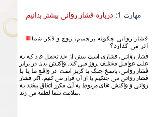 ‫مهارت 1: درباره فشار روانی بیشتر بدانیم‬
‫فشار روانی چگونه برجسم، روح و فکر شما‬
‫اثر می گذارد؟‬
‫فشار روانفی، فشاری اسفت بیفش از حفد تحمفل فرد کفه بفه‬
‫علفت عوامفل مختلفف بروز مفی کند. واکنفش بدن در برابر‬
‫فشار روانفی، پاسفخ جنفگ یفا گریفز اسفت. در واقفع مفا یفا بفا‬
‫فشار روانی می جنگیم یا از آن فرار می کنیم. اگر فشار‬
‫روانفی و واکنفش های مربوط بفه آفن مکرر اتفاق بیفتفد بفه‬
‫.سلمت شما لطمه می زند‬

 