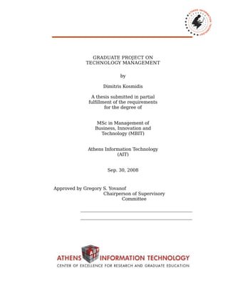 GRADUATE PROJECT ON
TECHNOLOGY MANAGEMENT
by
Dimitris Kosmidis
A thesis submitted in partial
fulfillment of the requirements
for the degree of
MSc in Management of
Business, Innovation and
Technology (MBIT)
Athens Information Technology
(AIT)
Sep. 30, 2008
Approved by Gregory S. Yovanof
Chairperson of Supervisory
Committee
___________________________________________________
___________________________________________________
 