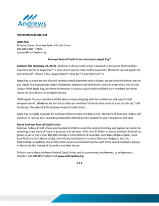  
 
 
 
 
 
FOR IMMEDIATE RELEASE 
 
CONTACT:   
Brittany Queen, Andrews Federal Credit Union 
301.702.5388 – Office 
bqueen@andrewsfcu.org 
 
Andrews Federal Credit Union Introduces Apple Pay™  
Suitland, MD (February 12, 2015) –Andrews Federal Credit Union is pleased to announce that members 
now have access to Apple Pay™; a new secure way to make mobile payments. Members can use Apple Pay 
with iPhone6®, iPhone 6 Plus, Apple Watch™, iPad Air™ 2 and iPad mini™ 3. 
Apple Pay is a new service that will revamp mobile payments with a simple, secure and confidential way to 
pay. Apple Pay incorporates Apple’s hardware, software and services to create an experience that is truly 
unique. With Apple Pay, payment information is secure; actual credit and debit card numbers are never 
stored on your device, or on Apple servers.  
“With Apple Pay, our members will be able to enjoy shopping with the confidence and security that 
everyone wants. Whatever we can do to make our members’ financial lives easier is a success for us,” said 
Jim Hayes, President & CEO, Andrews Federal Credit Union. 
Apple Pay is readily available for Andrews Federal credit and debit cards. Members of Andrews Federal will 
continue to receive their rewards and benefits offered by their GlobeTrek Visa® Rewards credit card. 
About Andrews Federal Credit Union 
Andrews Federal Credit Union was founded in 1948 to serve the needs of military and civilian personnel by 
providing a vast array of financial products and services. With over $1 billion in assets, Andrews Federal has 
grown to serve more than 105,000 members in the District of Columbia, Joint Base Andrews (MD), Joint 
Base McGuire‐Dix‐Lakehurst (NJ), and military installations in central Germany, Belgium, and the 
Netherlands. In addition, the Credit Union serves as a financial partner with many select employee groups 
in Maryland, the District of Columbia, and New Jersey. 
 
To learn more about Andrews Federal Credit Union and its community involvement, or to become a 
member, call 800.487.5500 or visit www.andrewsfcu.org. 
 
# # # 
 
 
 
 
 
 