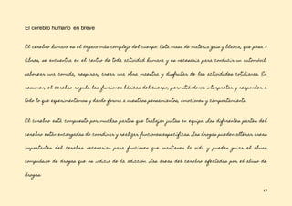 17
El cerebro humano en breve
El cerebro humano es el órgano más complejo del cuerpo. Esta masa de materia gris y blanca, que pesa 3
libras, se encuentra en el centro de toda actividad humana y es necesaria para conducir un automóvil,
saborear una comida, respirar, crear una obra maestra y disfrutar de las actividades cotidianas. En
resumen, el cerebro regula las funciones básicas del cuerpo, permitiéndonos interpretar y responder a
todo lo que experimentamos y dando forma a nuestros pensamientos, emociones y comportamiento.
El cerebro está compuesto por muchas partes que trabajan juntas en equipo. Las diferentes partes del
cerebro están encargadas de coordinar y realizar funciones específicas. Las drogas pueden alterar áreas
importantes del cerebro necesarias para funciones que mantienen la vida y pueden guiar el abuso
compulsivo de drogas que es indicio de la adicción. Las áreas del cerebro afectadas por el abuso de
drogas:
 