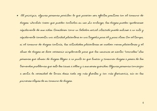 5
● Al principio, algunas personas perciben lo que parecen ser efectos positivos con el consumo de
drogas. También creen que pueden controlar su uso. Sin embargo, las drogas pueden apoderarse
rápidamente de sus vidas. Consideren como un bebedor social intoxicado puede subirse a un auto y
rápidamente convertir una actividad placentera en una tragedia para él y para otros. Con el tiempo,
si el consumo de drogas continúa, las actividades placenteras se vuelven menos placenteras y el
abuso de drogas se hace necesario simplemente para que los usuarios se sientan “normales.” Las
personas que abusan de drogas llegan a un punto en que buscan y consumen drogas a pesar de los
tremendos problemas que esto les causa a ellos y a sus seres queridos. Algunas personas comienzan
a sentir la necesidad de tomar dosis cada vez más fuertes y con más frecuencia, aún en las
primeras etapas de su consumo de drogas.
 