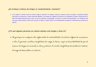 6
¿Es el abuso continuo de drogas un comportamiento voluntario?
● Por lo general, la decisión inicial de consumir drogas es voluntaria. Sin embargo, cuando se convierte en abuso de drogas, la capacidad individual
para ejercer el autocontrol se vuelve sumamente deficiente. Los estudios de imágenes del cerebro de los drogadictos muestran cambios físicos en
áreas del cerebro esenciales para el juicio, la toma de decisiones, el aprendizaje, la memoria y el control del comportamiento. Los científicos creen
que estos cambios alteran la forma cómo funciona el cerebro y pueden explicar los comportamientos compulsivos y destructivos que resultan de la
adicción.
¿Por qué algunas personas se vuelven adictas a las drogas y otras no?
● Al igual que con cualquier otra enfermedad, la vulnerabilidad a la adicción difiere de una persona
a otra. En general, mientras más factores de riesgo se tienen, mayor es la probabilidad de que el
consumo de drogas se convierta en abuso y adicción. En cambio, los factores de “protección” reducen
el riesgo de desarrollar una adicción.
 