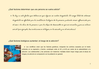 7
¿Qué factores determinan que una persona se vuelva adicta?
● No hay un solo factor que determine que alguien se vuelve drogadicto. El riesgo total de volverse
drogadicto es afectado por la constitución biológica de la persona, pudiendo verse influenciado por
el sexo o la etnia de la persona o por la etapa de desarrollo en que se encuentra y por su entorno
social (por ejemplo, las condiciones en el hogar, en la escuela y en el vecindario).
¿Qué factores biológicos aumentan el riesgo de la adicción?
● Los científicos creen que los factores genéticos, incluyendo los cambios causados por el medio
ambiente en su expresión y función, constituyen entre el 40 y el 60 por ciento de la vulnerabilidad a la
adicción. Los adolescentes y las personas con trastornos mentales tienen mayor riesgo para el abuso de
drogas y la adicción en comparación con la población en general.
 