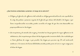 8
¿Qué factores ambientales aumentan el riesgo de la adicción?
● El hogar y la familia. La influencia del ambiente en el hogar generalmente es lo más importante en
la niñez. Los padres o personas mayores de la familia que abusan del alcohol o de drogas, o que
tienen comportamientos criminales, pueden aumentar el riesgo de que los niños desarrollen sus
propios problemas con las drogas.
● Los compañeros y la escuela. Los amigos y “conocidos” son los que ejercen la mayor influencia en la
adolescencia. Los compañeros que abusan de las drogas pueden convencer hasta a los muchachos que
no tienen factores de riesgo a que prueben las drogas por primera vez. El mal rendimiento
académico o la carencia de buenas habilidades sociales pueden poner al niño en mayor riesgo para
el abuso de drogas.
 