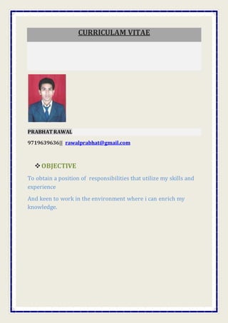 CURRICULAM VITAE
PRABHATRAWAL
9719639636|| rawalprabhat@gmail.com
OBJECTIVE
To obtain a position of responsibilities that utilize my skills and
experience
And keen to work in the environment where i can enrich my
knowledge.
 