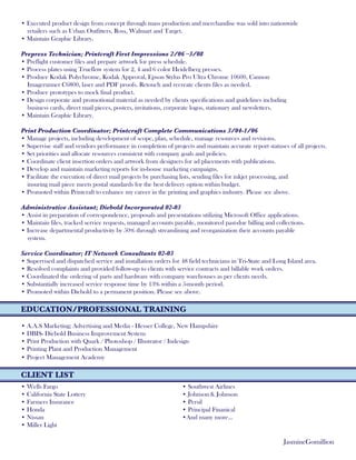 • Executed product design from concept through mass production and merchandise was sold into nationwide
retailers such as Urban Outfitters, Ross, Walmart and Target.
• Maintain Graphic Library.
Prepress Technician; Printcraft First Impressions 2/06 –3/08
• Preflight customer files and prepare artwork for press schedule.
• Process plates using Trueflow system for 2, 4 and 6 color Heidelberg presses.
• Produce Kodak Polychrome, Kodak Approval, Epson Stylus Pro Ultra Chrome 10600, Cannon
Imagerunner C6800, laser and PDF proofs. Retouch and recreate clients files as needed.
• Produce prototypes to mock final product.
• Design corporate and promotional material as needed by clients specifications and guidelines including
business cards, direct mail pieces, posters, invitations, corporate logos, stationary and newsletters.
• Maintain Graphic Library.
Print Production Coordinator; Printcraft Complete Communications 3/04-1/06
• Manage projects, including development of scope, plan, schedule, manage resources and revisions.
• Supervise staff and vendors performance in completion of projects and maintain accurate report statuses of all projects.
• Set priorities and allocate resources consistent with company goals and policies.
• Coordinate client insertion orders and artwork from designers for ad placements with publications.
• Develop and maintain marketing reports for in-house marketing campaigns.
• Facilitate the execution of direct mail projects by purchasing lists, sending files for inkjet processing, and
insuring mail piece meets postal standards for the best delivery option within budget.
• Promoted within Printcraft to enhance my career in the printing and graphics industry. Please see above.
Administrative Assistant; Diebold Incorporated 02-03
• Assist in preparation of correspondence, proposals and presentations utilizing Microsoft Office applications.
• Maintain files, tracked service requests, managed accounts payable, monitored past-due billing and collections.
• Increase departmental productivity by 50% through streamlining and reorganization their accounts payable
system.
Service Coordinator; IT Network Consultants 02-03
• Supervised and dispatched service and installation orders for 48 field technicians in Tri-State and Long Island area.
• Resolved complaints and provided follow-up to clients with service contracts and billable work orders.
• Coordinated the ordering of parts and hardware with company warehouses as per clients needs.
• Substantially increased service response time by 13% within a 5-month period.
• Promoted within Diebold to a permanent position. Please see above.
EDUCATION/PROFESSIONAL TRAINING
• A.A.S Marketing; Advertising and Media - Hesser College, New Hampshire
• DBIS- Diebold Business Improvement System
• Print Production with Quark / Photoshop / Illustrator / Indesign
• Printing Plant and Production Management
• Project Management Academy
CLIENT LIST
JasmineGomillion
• Wells Fargo
• California State Lottery
• Farmers Insurance
• Honda
• Nissan
• Miller Light
• Southwest Airlines
• Johnson & Johnson
• Persil
• Principal Finanical
•And many more...
 